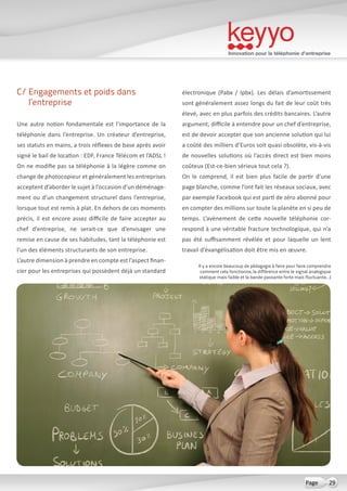 Innovation pour la téléphonie d’entreprise
29Page
C/ Engagements et poids dans
l’entreprise
Une autre notion fondamentale est l’importance de la
téléphonie dans l’entreprise. Un créateur d’entreprise,
ses statuts en mains, a trois réflexes de base après avoir
signé le bail de location : EDF, France Télécom et l’ADSL !
On ne modifie pas sa téléphonie à la légère comme on
change de photocopieur et généralement les entreprises
acceptent d’aborder le sujet à l’occasion d’un déménage-
ment ou d’un changement structurel dans l’entreprise,
lorsque tout est remis à plat. En dehors de ces moments
précis, il est encore assez difficile de faire accepter au
chef d’entreprise, ne serait-ce que d’envisager une
remise en cause de ses habitudes, tant la téléphonie est
l’un des éléments structurants de son entreprise.
L’autre dimension à prendre en compte est l’aspect finan-
cier pour les entreprises qui possèdent déjà un standard
électronique (Pabx / Ipbx). Les délais d’amortissement
sont généralement assez longs du fait de leur coût très
élevé, avec en plus parfois des crédits bancaires. L’autre
argument, difficile à entendre pour un chef d’entreprise,
est de devoir accepter que son ancienne solution qui lui
a coûté des milliers d’Euros soit quasi obsolète, vis-à-vis
de nouvelles solutions où l’accès direct est bien moins
coûteux (Est-ce-bien sérieux tout cela ?).
On le comprend, il est bien plus facile de partir d’une
page blanche, comme l’ont fait les réseaux sociaux, avec
par exemple Facebook qui est parti de zéro abonné pour
en compter des millions sur toute la planète en si peu de
temps. L’avènement de cette nouvelle téléphonie cor-
respond à une véritable fracture technologique, qui n’a
pas été suffisamment révélée et pour laquelle un lent
travail d’évangélisation doit être mis en œuvre.
Il y a encore beaucoup de pédagogie à faire pour faire comprendre
comment cela fonctionne, la différence entre le signal analogique
statique mais faible et la bande passante forte mais fluctuante…)
 