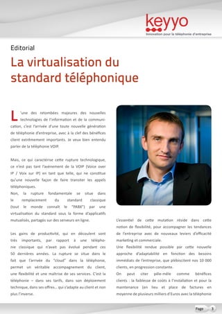 Innovation pour la téléphonie d’entreprise
3Page
L’une des retombées majeures des nouvelles
technologies de l’information et de la communi-
cation, c’est l’arrivée d’une toute nouvelle génération
de téléphonie d’entreprise, avec à la clef des bénéfices
client extrêmement importants. Je veux bien entendu
parler de la téléphonie VOIP.
Mais, ce qui caractérise cette rupture technologique,
ce n’est pas tant l’avènement de la VOIP (Voice over
IP / Voix sur IP) en tant que telle, qui ne constitue
qu’une nouvelle façon de faire transiter les appels
téléphoniques.
Non, la rupture fondamentale se situe dans
le remplacement du standard classique
(tout le monde connaît le “PABX”) par une
virtualisation du standard sous la forme d’applicatifs
mutualisés, partagés sur des serveurs en ligne.
Les gains de productivité, qui en découlent sont
très importants, par rapport à une télépho-
nie classique qui n’avait pas évolué pendant ces
50 dernières années. La rupture se situe dans le
fait que l’arrivée du “cloud” dans la téléphonie,
permet un véritable accompagnement du client,
une flexibilité et une maîtrise de ses services. C’est la
téléphonie – dans ses tarifs, dans son déploiement
technique, dans ses offres… qui s’adapte au client et non
plus l’inverse.
L’essentiel de cette mutation réside dans cette
notion de flexibilité, pour accompagner les tendances
de l’entreprise avec de nouveaux leviers d’efficacité
marketing et commerciale.
Une flexibilité rendue possible par cette nouvelle
approche d’adaptabilité en fonction des besoins
immédiats de l’entreprise, que plébiscitent nos 10 000
clients, en progression constante.
On peut citer pêle-mêle comme bénéfices
clients : la faiblesse de coûts à l’installation et pour la
maintenance (en lieu et place de factures en
moyenne de plusieurs milliers d’Euros avec la téléphonie
La virtualisation du
standard téléphonique
Editorial
 