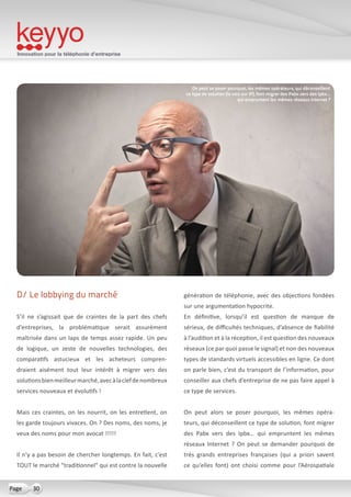 Innovation pour la téléphonie d’entreprise
30Page
D/ Le lobbying du marché
S’il ne s’agissait que de craintes de la part des chefs
d’entreprises, la problématique serait assurément
maîtrisée dans un laps de temps assez rapide. Un peu
de logique, un zeste de nouvelles technologies, des
comparatifs astucieux et les acheteurs compren-
draient aisément tout leur intérêt à migrer vers des
solutionsbienmeilleurmarché,avecàlaclefdenombreux
services nouveaux et évolutifs !
Mais ces craintes, on les nourrit, on les entretient, on
les garde toujours vivaces. On ? Des noms, des noms, je
veux des noms pour mon avocat !!!!!
Il n’y a pas besoin de chercher longtemps. En fait, c’est
TOUT le marché “traditionnel” qui est contre la nouvelle
génération de téléphonie, avec des objections fondées
sur une argumentation hypocrite.
En définitive, lorsqu’il est question de manque de
sérieux, de difficultés techniques, d’absence de fiabilité
à l’audition et à la réception, il est question des nouveaux
réseaux (ce par quoi passe le signal) et non des nouveaux
types de standards virtuels accessibles en ligne. Ce dont
on parle bien, c’est du transport de l’information, pour
conseiller aux chefs d’entreprise de ne pas faire appel à
ce type de services.
On peut alors se poser pourquoi, les mêmes opéra-
teurs, qui déconseillent ce type de solution, font migrer
des Pabx vers des Ipbx… qui empruntent les mêmes
réseaux Internet ? On peut se demander pourquoi de
très grands entreprises françaises (qui a priori savent
ce qu’elles font) ont choisi comme pour l’Aérospatiale
On peut se poser pourquoi, les mêmes opérateurs, qui déconseillent
ce type de solution (la voix sur IP), font migrer des Pabx vers des Ipbx…
qui empruntent les mêmes réseaux Internet ?
 