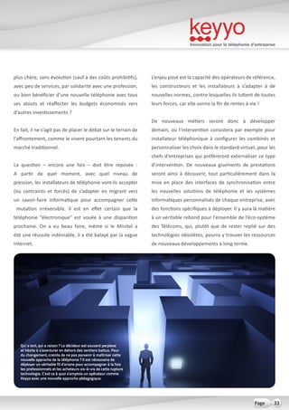 Innovation pour la téléphonie d’entreprise
33Page
plus chère, sans évolution (sauf à des coûts prohibitifs),
avec peu de services, par solidarité avec une profession,
ou bien bénéficier d’une nouvelle téléphonie avec tous
ses atouts et réaffecter les budgets économisés vers
d’autres investissements ?
En fait, il ne s’agit pas de placer le débat sur le terrain de
l’affrontement, comme le vivent pourtant les tenants du
marché traditionnel.
La question – encore une fois – doit être reposée  :
A partir de quel moment, avec quel niveau de
pression, les installateurs de téléphonie vont-ils accepter
(ou contraints et forcés) de s’adapter en migrant vers
un savoir-faire informatique pour accompagner cette
mutation irréversible. Il est en effet certain que la
téléphonie “électronique” est vouée à une disparition
prochaine. On a eu beau faire, même si le Minitel a
été une réussite indéniable, il a été balayé par la vague
Internet.
L’enjeu posé est la capacité des opérateurs de référence,
les constructeurs et les installateurs à s’adapter à de
nouvelles normes, contre lesquelles ils luttent de toutes
leurs forces, car elle sonne la fin de rentes à vie !
De nouveaux métiers seront donc à développer
demain, où l’intervention consistera par exemple pour
installateur téléphonique à configurer les combinés et
personnaliser les choix dans le standard virtuel, pour les
chefs d’entreprises qui préféreront externaliser ce type
d’intervention. De nouveaux gisements de prestations
seront ainsi à découvrir, tout particulièrement dans la
mise en place des interfaces de synchronisation entre
les nouvelles solutions de téléphonie et les systèmes
informatiques personnalisés de chaque entreprise, avec
des fonctions spécifiques à déployer. Il y aura là matière
à un véritable rebond pour l’ensemble de l’éco-système
des Télécoms, qui, plutôt que de rester replié sur des
technologies obsolètes, pourra y trouver les ressources
de nouveaux développements à long terme.
Qui a tort, qui a raison ? Le décideur est souvent perplexe
et hésite à s’aventurer en dehors des sentiers battus. Peur
du changement, crainte de ne pas parvenir à maîtriser cette
nouvelle approche de la téléphonie ? Il est nécessaire de
déployer un véritable fil d’ariane pour accompagner à la fois
les professionnels et les acheteurs vis-à-vis de cette rupture
technologie. C’est ce à quoi s’emploie un opérateur comme
Keyyo avec une nouvelle approche pédagogique.
 