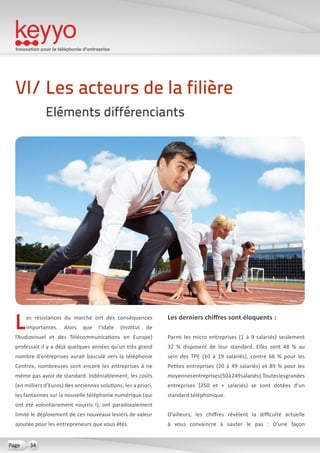 Innovation pour la téléphonie d’entreprise
34Page
Les résistances du marché ont des conséquences
importantes. Alors que l’Idate (Institut de
l’Audiovisuel et des Télécommunications en Europe)
professait il y a déjà quelques années qu’un très grand
nombre d’entreprises aurait basculé vers la téléphonie
Centrex, nombreuses sont encore les entreprises à ne
même pas avoir de standard. Indéniablement, les coûts
(en milliers d’Euros) des anciennes solutions, les a priori,
les fantasmes sur la nouvelle téléphonie numérique (qui
ont été volontairement nourris !), ont paradoxalement
limité le déploiement de ces nouveaux leviers de valeur
ajoutée pour les entrepreneurs que vous êtes.
Les derniers chiffres sont éloquents :
Parmi les micro entreprises (1 à 9 salariés) seulement
32 % disposent de leur standard. Elles sont 48 % au
sein des TPE (10 à 19 salariés), contre 66 % pour les
Petites entreprises (20 à 49 salariés) et 89 % pour les
moyennesentreprises(50à249salariés).Touteslesgrandes
entreprises (250 et + salariés) se sont dotées d’un
standard téléphonique.
D’ailleurs, les chiffres révèlent la difficulté actuelle
à vous convaincre à sauter le pas  : D’une façon
VI/ Les acteurs de la filière
Eléments différenciants
 