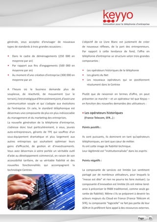 Innovation pour la téléphonie d’entreprise
35Page
générale, vous acceptez d’envisager de nouveaux
types de standards à trois grandes occasions :
•	 Dans le cadre de déménagements (250 000 en
moyenne par an)
•	 Par rapport aux fins d’engagements (500 000 en
moyenne par an)
•	 Au moment d’une création d’entreprise (300 000 en
moyenne par an
A l’heure où le business demande plus de
souplesse, de réactivité, de mouvement (sur le
terrain),ileststratégiqued’êtreaisémentjoint,d’avoirune
communication souple et qui s’adapte aux évolutions
de l’entreprise. En cela, le standard téléphonique est
désormais une composante de plus en plus indissociable
du management et du marketing des entreprises.
La nouvelle génération de la téléphonie d’entreprise,
s’adresse donc tout particulièrement, à vous, jeunes
auto-entrepreneurs, gérants de TPE qui souffrez d’un
sous-équipement dramatique et plus largement aux
autres entreprises qui souhaitent optimiser leurs
gains d’efficacité, de gestion et d’investissements.
Vous avez désormais à votre portée un véritable outil
d’aide au développement commercial, en raison de son
accessibilité tarifaire, de sa véritable fiabilité et des
nouvelles fonctionnalités qui accompagnent la
technologie Centrex.
L’objectif de ce Livre Blanc est justement de créer
de nouveaux réflexes, de la part des entrepreneurs.
Par rapport à cette tendance de fond, l’offre en
téléphonie d’entreprise se structure selon trois grandes
composantes :
•	 Les opérateurs historiques de la téléphonie
•	 Les géants du Net
•	 Les nouveaux opérateurs qui se positionnent
résolument dans le Centrex
Plutôt que de raisonner en termes d’offre, on peut
présenter ce marché – et un opérateur tel que Keyyo –
en fonction des nouvelles demandes des utilisateurs :
• Les opérateurs historiques
(France Telecom, SFR…) :
Points positifs :
Ils sont puissants, ils dominent en tant qu’opérateurs
téléphoniques, en tant que cœur de métier.
Ils ont cette image de fiabilité technique.
Leur légitimité est “institutionnalisée” dans les esprits
Points négatifs :
La composante de services est limitée (un sentiment
partagé par de nombreux utilisateurs, pour lesquels la
“messe est dite” et rien ne pourra les faire évoluer). La
composante d’innovation est limitée (ils ont même tend-
ance à préconiser le PABX traditionnel, comme seule ga-
rantie de fiabilité). Même s’ils se préparent à devenir les
acteurs majeurs du Cloud en France (France Télécom et
SFR), la composante “logicielle” ne fait pas partie de leur
ADN et ils préfèrent faire appel à des ressources externes.
 