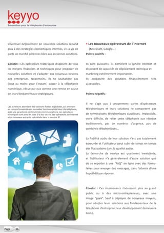 Innovation pour la téléphonie d’entreprise
36Page
L’éventuel déploiement de nouvelles solutions répond
plus à des stratégies économiques internes, vis-à-vis de
parts de marché pérennes liées aux anciennes solutions.
Constat : Les opérateurs historiques disposent de tous
les moyens financiers et techniques pour proposer de
nouvelles solutions et s’adapter aux nouveaux besoins
des entreprises. Néanmoins, ils ne souhaitent pas
(tout au moins pour l’instant) passer à la téléphonie
numérique, vécue par eux comme une remise en cause
de leurs fondamentaux stratégiques.
• Les nouveaux opérateurs de l’Internet
(Microsoft, Google…)
Points positifs :
Ils sont puissants, ils dominent la sphère Internet et
disposent de capacités de déploiement technique et
marketing extrêmement importantes.
Ils proposent des solutions financièrement très
accessibles.
Points négatifs :
Il ne s’agit pas à proprement parler d’opérateurs
téléphoniques et leurs solutions ne comportent pas
de terminaisons téléphoniques classiques. Impossible,
voire difficile, de relier cette téléphonie aux réseaux
traditionnels, pas de numéros d’urgence, pas de
combinés téléphoniques…
La fiabilité audio de leur solution n’est pas totalement
éprouvée et l’utilisateur peut subir de temps en temps
des fluctuations dans la qualité audio.
La démarche de service est quasiment inexistante,
et l’utilisateur n’a généralement d’autre solution que
de se reporter à une “FAQ” en ligne avec des formu-
laires pour envoyer des messages, dans l’attente d’une
hypothétique réponse.
Constat  : Ces intervenants s’adressent plus au grand
public ou à des micro-entrepreneurs, avec une
image “geek”. Sauf à déployer de nouveaux moyens,
pour adapter leurs solutions aux fondamentaux de la
téléphonie d’entreprise, leur développement demeurera
limité.
Les acheteurs attendent des solutions fiables et globales, qui prennent
en compte l’ensemble des nouvelles fonctionnalités liées à la téléphonie,
avec une garantie de continuité des communications. Les opérateurs
historiques sont ainsi en lutte à la fois vis-vis des opérateurs de l’Internet
et de nouveaux entrants spécialisés dans la voix sur IP.
 
