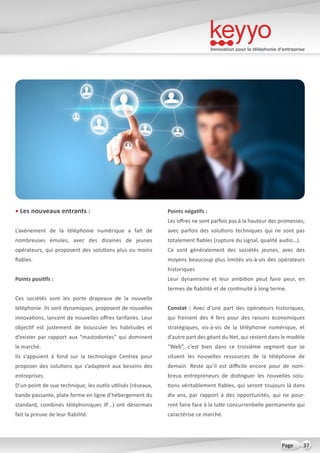 Innovation pour la téléphonie d’entreprise
37Page
• Les nouveaux entrants :
L’avènement de la téléphonie numérique a fait de
nombreuses émules, avec des dizaines de jeunes
opérateurs, qui proposent des solutions plus ou moins
fiables.
Points positifs :
Ces sociétés sont les porte drapeaux de la nouvelle
téléphonie. Ils sont dynamiques, proposent de nouvelles
innovations, lancent de nouvelles offres tarifaires. Leur
objectif est justement de bousculer les habitudes et
d’exister par rapport aux “mastodontes” qui dominent
le marché.
Ils s’appuient à fond sur la technologie Centrex pour
proposer des solutions qui s’adaptent aux besoins des
entreprises.
D’un point de vue technique, les outils utilisés (réseaux,
bande passante, plate forme en ligne d’hébergement du
standard, combinés téléphoniques IP…) ont désormais
fait la preuve de leur fiabilité.
Points négatifs :
Les offres ne sont parfois pas à la hauteur des promesses,
avec parfois des solutions techniques qui ne sont pas
totalement fiables (rupture du signal, qualité audio…).
Ce sont généralement des sociétés jeunes, avec des
moyens beaucoup plus limités vis-à-vis des opérateurs
historiques
Leur dynamisme et leur ambition peut faire peur, en
termes de fiabilité et de continuité à long terme.
Constat  : Avec d’une part des opérateurs historiques,
qui freinent des 4 fers pour des raisons économiques
stratégiques, vis-à-vis de la téléphonie numérique, et
d’autre part des géant du Net, qui restent dans le modèle
“Web”, c’est bien dans ce troisième segment que se
situent les nouvelles ressources de la téléphonie de
demain. Reste qu’il est difficile encore pour de nom-
breux entrepreneurs de distinguer les nouvelles solu-
tions véritablement fiables, qui seront toujours là dans
dix ans, par rapport à des opportunités, qui ne pour-
ront faire face à la lutte concurrentielle permanente qui
caractérise ce marché.
 