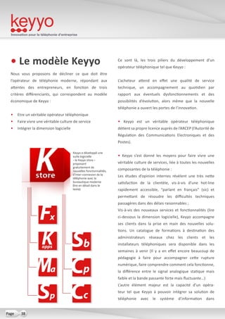 Innovation pour la téléphonie d’entreprise
38Page
• Le modèle Keyyo
Nous vous proposons de décliner ce que doit être
l’opérateur de téléphonie moderne, répondant aux
attentes des entrepreneurs, en fonction de trois
critères différenciants, qui correspondent au modèle
économique de Keyyo :
•	 Etre un véritable opérateur téléphonique
•	 Faire vivre une véritable culture de service
•	 Intégrer la dimension logicielle
Ce sont là, les trois piliers du développement d’un
opérateur téléphonique tel que Keyyo :
L’acheteur attend en effet une qualité de service
technique, un accompagnement au quotidien par
rapport aux éventuels dysfonctionnements et des
possibilités d’évolution, alors même que la nouvelle
téléphonie a ouvert les portes de l’innovation.
• Keyyo est un véritable opérateur téléphonique
détient sa propre licence auprès de l’ARCEP (l’Autorité de
Régulation des Communications Electroniques et des
Postes).
• Keyyo s’est donné les moyens pour faire vivre une
véritable culture de services, liée à toutes les nouvelles
composantes de la téléphonie :
Les études d’opinion internes révèlent une très nette
satisfaction de la clientèle, vis-à-vis d’une hot-line
rapidement accessible, “parlant en français” (sic) et
permettant de résoudre les difficultés techniques
passagères dans des délais raisonnables ;
Vis-à-vis des nouveaux services et fonctionnalités (lire
ci-dessous la dimension logicielle), Keyyo accompagne
ses clients dans la prise en main des nouvelles solu-
tions. Un catalogue de formations à destination des
administrateurs réseaux chez les clients et les
installateurs téléphoniques sera disponible dans les
semaines à venir (Il y a en effet encore beaucoup de
pédagogie à faire pour accompagner cette rupture
numérique, faire comprendre comment cela fonctionne,
la différence entre le signal analogique statique mais
faible et la bande passante forte mais fluctuante…)
L’autre élément majeur est la capacité d’un opéra-
teur tel que Keyyo à pouvoir intégrer sa solution de
téléphonie avec le système d’information dans
Keyyo a développé une
suite logicielle
- le Keyyo store -
proposant
gratuitement de
nouvelles fonctionnalités,
d’inter-connexion de la
téléphonie avec la
bureautique moderne
(lire en détail dans le
texte).
 