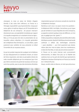 Innovation pour la téléphonie d’entreprise
4Page
classique), la mise en place de forfaits d’appels
illimités à des coûts bien inférieurs, en France et à
l’étranger;lapossibilité–pourlapremièrefois–depouvoir
suivre, gérer et maîtriser depuis son PC l’ensemble de la
téléphonie de son entreprise ; de pouvoir intervenir
directement avec une opérabilité immédiate par rapport
à la requête enregistrée sur le standard virtuel en ligne…
Mais, je n’irai pas plus loin dans la présentation de ces
nouvelles valeurs attachées à la nouvelle génération
de la téléphonie fixe d’entreprise ; ce Livre Blanc, ayant
justement pour ambition de vous présenter en détail
l’ensemble de ces nouveaux atouts.
Ce qui me semble important de souligner est la faiblesse
du taux d’équipements en standards virtuels, en raison
de freins importants, tant dans la perception directe de
cette nouvelle téléphonie par les entreprises [qui n’ont
pas même conscience du panel de nouveaux services qui
sont à leur portée, avec en plus des économies d’échelles
importantes] que par la structure actuelle du marché de
la téléphonie classique.
Nombreux sont ceux à se poser encore les questions :
la téléphonie VOIP, c’est fiable, c’est sérieux, ça ne risque
pas de remettre en cause l’équilibre de notre entreprise,
ça apporte vraiment quelque chose de différent, ce n’est
pas un gadget pour des “geeks” ?
Enfait,cesquestions,malposées,devraientêtrereformulées
delafaçonsuivante:Quelestl’intérêtpourlesentreprisesde
continuer à utiliser des technologies anciennes
– quasi obsolètes – , qui n’ont quasiment pas évolué,
chères dans leur mise en place, dans leur maintenance,
et dans les frais fixes, et avec peu de services associés ?
A l’heure où les accès internet sont correctement
dimensionnés, le débat n’est plus sur la fiabilité des
systèmes mais sur les parts de marché que représente la
téléphonie classique d’entreprises en France (un marché
de 1 milliard d’Euros).
Keyyo, société cotée en Bourse, en tant que précurseur,
 