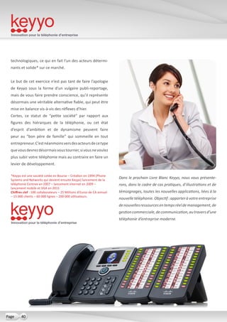 Innovation pour la téléphonie d’entreprise
40Page
technologiques, ce qui en fait l’un des acteurs détermi-
nants et solide* sur ce marché.
Le but de cet exercice n’est pas tant de faire l’apologie
de Keyyo sous la forme d’un vulgaire publi-reportage,
mais de vous faire prendre conscience, qu’il représente
désormais une véritable alternative fiable, qui peut être
mise en balance vis-à-vis des réflexes d’hier.
Certes, ce statut de “petite société” par rapport aux
figures des hiérarques de la téléphonie, ou cet état
d’esprit d’ambition et de dynamisme peuvent faire
peur au “bon père de famille” qui sommeille en tout
entrepreneur.C’estnéanmoinsversdesacteursdecetype
quevousdevrezdésormaisvoustourner,sivousnevoulez
plus subir votre téléphonie mais au contraire en faire un
levier de développement.
Dans le prochain Livre Blanc Keyyo, nous vous présente-
rons, dans le cadre de cas pratiques, d’illustrations et de
témoignages, toutes les nouvelles applications, liées à la
nouvelle téléphonie. Objectif : apporter à votre entreprise
denouvellesressourcesentempsréeldemanagement,de
gestioncommerciale,decommunication,autraversd’une
téléphonie d’entreprise moderne.
Innovation pour la téléphonie d’entreprise
*Keyyo est une société cotée en Bourse – Création en 1994 (Phone
Systems and Networks qui devient ensuite Keyyo) lancement de la
téléphonie Centrex en 2007 – lancement internet en 2009 –
lancement mobile et VGA en 2011
Chiffres clef : 100 collaborateurs – 25 Millions d’Euros de CA annuel
– 15 000 clients – 60 000 lignes – 200 000 utilisateurs.
 