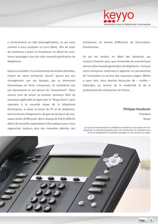 Innovation pour la téléphonie d’entreprise
5Page
a certainement un rôle d’évangélisation, ce qui nous
conduit à vous proposer ce Livre Blanc, afin de lever
de nombreux a priori et d’expliquer en détail les nom-
breux avantages issus de cette nouvelle génération de
téléphonie.
Depuissacréation,ilyamaintenantunedizained’années,
l’esprit de notre entreprise “jeune” (jeune par son
management, par ses équipes, par sa dimension
économique en forte croissance), se caractérise par
son dynamisme et son besoin de “mouvement”. Nous
venons ainsi de lancer au premier semestre 2012 de
nouveaux applicatifs en ligne avec le “Keyyo Store”, pour
répondre à la nouvelle étape de la téléphonie
d’entreprise, à savoir la fusion du PC et du téléphone,
tant en termes d’ergonomie, de gain de temps et de nou-
veaux leviers d’efficacité. Notre équipe de R & D réfléchit
déjà à de nouvelles applications informatiques pour nous
rapprocher toujours plus des nouvelles attentes des
entreprises, en termes d’efficacité, de sécurisation,
d’autonomie…
Ce qui est certain, en dépit des obstacles, qui
restent à franchir pour que l’ensemble du marché fasse
sienne cette nouvelle génération de téléphonie, c’est que
notre entreprise continuera à apporter en permanence
de l’innovation au service des nouveaux usages. Même
si pour cela, nous devrons bousculer de – vieilles –
habitudes, au service de la modernité et de la
productivité des entreprises en France.
Philippe Houdouin
Président
Keyyo
La rupture fondamentale de la téléphonie moderne se situe dans le rem-
placement du standard classique par une virtualisation du standard sous
la forme d’applicatifs mutualisés, partagés sur des serveurs en ligne.
 