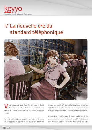 Innovation pour la téléphonie d’entreprise
6Page
Vous souvenez-vous d’un film en noir et blanc
dans lequel un acteur décroche un combiné pour
demander à une opératrice de lui passer Marignan
1515 ?
Le saut technologique, auquel nous vous proposons
de participer à la lecture de ces pages, est de même
niveau que celui qu’a connu la téléphonie entre les
opératrices manuelles d’entre les deux guerres et le
standardtéléphoniqueélectronique(PABX)desannées80.
Les nouvelles technologies de l’information et de la
communication ont en effet rendu possible l’avènement
d’un nouveau type de téléphonie fixe, qui va très vite
I/ La nouvelle ère du
standard téléphonique
 
