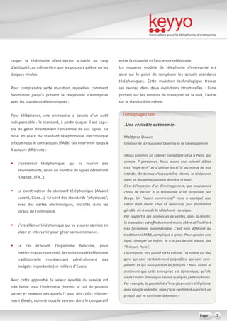 Innovation pour la téléphonie d’entreprise
7Page
ranger la téléphonie d’entreprise actuelle au rang
d’antiquité, au même titre que les postes à galène ou les
disques vinyles.
Pour comprendre cette mutation, rappelons comment
fonctionne jusqu’à présent la téléphonie d’entreprise
avec les standards électroniques :
Pour téléphoner, une entreprise a besoin d’un outil
indispensable : le standard, à partir duquel il est capa-
ble de gérer directement l’ensemble de ses lignes. La
mise en place du standard téléphonique électronique
tel que nous le connaissons (PABX) fait intervenir jusqu’à
4 acteurs différents :
•	 L’opérateur téléphonique, qui va fournir des
abonnements, selon un nombre de lignes déterminé
(Orange, SFR…)
•	 Le constructeur du standard téléphonique (Alcatel
Lucent, Cisco…). Ce sont des standards “physiques”,
avec des cartes électroniques, installés dans les
locaux de l’entreprise.
•	 L’installateur téléphonique qui va assurer sa mise en
place et intervenir pour gérer sa maintenance.
•	 Le cas échéant, l’organisme bancaire, pour
mettre en place un crédit, les solutions de téléphonie
traditionnelle représentant généralement des
budgets importants (en milliers d’Euros)
Avec cette approche, la valeur ajoutée du service est
très faible pour l’entreprise (hormis le fait de pouvoir
passer et recevoir des appels !) pour des coûts relative-
ment élevés, comme nous le verrons dans le comparatif
entre la nouvelle et l’ancienne téléphonie.
Un nouveau modèle de téléphonie d’entreprise est
ainsi sur le point de remplacer les actuels standards
téléphoniques. Cette mutation technologique trouve
ses racines dans deux évolutions structurelles  : l’une
portant sur les moyens de transport de la voix, l’autre
sur le standard lui-même.
«Une véritable autonomie»
Maldoror Davier,
Directeur de la Fiduciaire d’Expertise et de Développement
«Nous sommes un cabinet comptable situé à Paris, qui
compte 7 personnes. Nous avons une volonté d’être
très “High-tech” et d’utiliser les NTIC au mieux de nos
intérêts. En termes d’accessibilité clients, le téléphone
vient en deuxième position derrière le mail.
C’est à l’occasion d’un déménagement, que nous avons
choisi de passer à la téléphonie VOIP, proposée par
Keyyo. Un “super commercial” nous a expliqué que
c’était bien moins cher et beaucoup plus facilement
gérable vis-à-vis de la téléphonie classique.
Par rapport à ces promesses de ventes, dans la réalité,
la prestation est effectivement moins chère et l’outil est
très facilement paramétrable. C’est bien différent du
traditionnel PABX, compliqué à gérer. Pour ajouter une
ligne, changer un forfait, je n’ai pas besoin d’avoir fait
“Telecom Paris”.
L’autre point très positif est la hotline. On tombe sur des
gens qui sont véritablement joignables, qui sont com-
pétents et qui nous parlent en français ! Nous avons le
sentiment que cette entreprise est dynamique, qu’elle
va de l’avant. Il manque encore quelques petites choses.
Par exemple, la possibilité d’interfacer notre téléphonie
avec Google calendar, mais j’ai le sentiment que c’est un
produit qui va continuer à évoluer.»
Témoignage client
 
