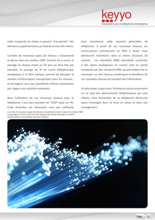 Innovation pour la téléphonie d’entreprise
9Page
cette incapacité du réseau à pouvoir “transporter” des
éléments supplémentaires au-delà de la voix elle-même.
L’arrivée de nouveaux types de réseaux a bouleversé
la donne dans les années 1990. Comme on a connu le
passage du disque vinyle au CD puis au blue Ray par
exemple, le passage du fil de cuivre (téléphonique
analogique) à la fibre optique, permet de décupler le
nombre d’informations transportées dans les réseaux ;
et d’imaginer ainsi des possibilités infinies d’évolutions
par rapport aux solutions existantes.
Avec l’utilisation de ces nouveaux réseaux pour la
téléphonie, il est alors question de “VOIP’ (voix sur IP).
Cette évolution est nécessaire mais pas suffisante
pour caractériser cette nouvelle génération de
téléphonie. A partir de ces nouveaux réseaux, les
constructeurs commencent en effet à muter, mais
demeurent néanmoins dans la même structure de
marché  : Les standards PABX (standards connectés
à des lignes analogiques en cuivre) sont en partie
remplacés par des standards IPBX, qui permettent de se
connecter sur des réseaux numériques et bénéficier de
ces nouvelles vitesses de transfert de l’information.
A cette étape, le gain pour l’entreprise porte uniquiment
sur le coût des abonnements téléphoniques qui sont
réduits, mais l’ensemble de sa téléphonie demeuree
quasi inchangée dans sa mise en place et dans son
management.
L’arrivée de nouveaux types de réseaux a bouleversé la donne dans les années 1990.
Le passage du fil de cuivre à la fibre optique, permet de décupler le nombre
d’informations transportées dans les réseaux.
 