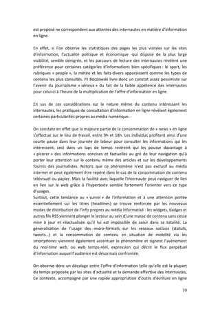 est proposé ne correspondent aux attentes des internautes en matière d’information
en ligne.

En effet, si l’on observe les statistiques des pages les plus visitées sur les sites
d’information, l’actualité politique et économique -qui dispose de la plus large
visibilité, semble dénigrée, et les parcours de lecture des internautes révèlent une
préférence pour certaines catégories d’informations bien spécifiques : le sport, les
rubriques « people », la météo et les faits-divers apparaissent comme les types de
contenu les plus consultés. PJ Boczowski livre donc un constat assez pessimiste sur
l’avenir du journalisme « sérieux » du fait de la faible appétence des internautes
pour celui-ci à l’heure de la multiplication de l’offre d’information en ligne.

En sus de ces considérations sur la nature même du contenu intéressant les
internautes, les pratiques de consultation d’information en ligne révèlent également
certaines particularités propres au média numérique.

On constate en effet que la majeure partie de la consommation de « news » en ligne
s’effectue sur le lieu de travail, entre 9h et 18h. Les individus profitent ainsi d’une
courte pause dans leur journée de labeur pour consulter les informations qui les
intéressent, ceci dans un laps de temps restreint qui les pousse davantage à
« picorer » des informations concises et factuelles au gré de leur navigation qu’à
porter leur attention sur le contenu même des articles et sur les développements
fournis des journalistes. Notons que ce phénomène n’est pas exclusif au média
internet et peut également être repéré dans le cas de la consommation de contenu
télévisuel ou papier. Mais la facilité avec laquelle l’internaute peut naviguer de lien
en lien sur le web grâce à l’hypertexte semble fortement l’orienter vers ce type
d’usages.
Surtout, cette tendance au « survol » de l’information et à une attention portée
essentiellement sur les titres (headlines) se trouve renforcée par les nouveaux
modes de distribution de l’info propres au média informatisé : les widgets, badges et
autres fils RSS viennent plonger le lecteur au sein d’une masse de contenu sans cesse
mise à jour et réactualisée qu’il lui est impossible de saisir dans sa totalité. La
généralisation de l’usage des micro-formats sur les réseaux sociaux (statuts,
tweets…) et la consommation de contenu en situation de mobilité via les
smartphones viennent également accentuer le phénomène et signent l’avènement
du real-time web, ou web temps-réel, expression qui décrit le flux perpétuel
d’information auquel l’audience est désormais confrontée.

On observe donc un décalage entre l’offre d’information telle qu’elle est la plupart
du temps proposée par les sites d’actualité et la demande effective des internautes.
Ce contexte, accompagné par une rapide appropriation d’outils d’écriture en ligne

                                                                                    10
 