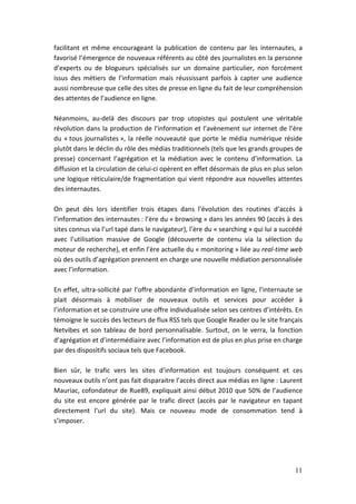 facilitant et même encourageant la publication de contenu par les internautes, a
favorisé l’émergence de nouveaux référents au côté des journalistes en la personne
d’experts ou de blogueurs spécialisés sur un domaine particulier, non forcément
issus des métiers de l’information mais réussissant parfois à capter une audience
aussi nombreuse que celle des sites de presse en ligne du fait de leur compréhension
des attentes de l’audience en ligne.

Néanmoins, au-delà des discours par trop utopistes qui postulent une véritable
révolution dans la production de l’information et l’avènement sur internet de l’ère
du « tous journalistes », la réelle nouveauté que porte le média numérique réside
plutôt dans le déclin du rôle des médias traditionnels (tels que les grands groupes de
presse) concernant l’agrégation et la médiation avec le contenu d’information. La
diffusion et la circulation de celui-ci opèrent en effet désormais de plus en plus selon
une logique réticulaire/de fragmentation qui vient répondre aux nouvelles attentes
des internautes.

On peut dès lors identifier trois étapes dans l’évolution des routines d’accès à
l’information des internautes : l’ère du « browsing » dans les années 90 (accès à des
sites connus via l’url tapé dans le navigateur), l’ère du « searching » qui lui a succédé
avec l’utilisation massive de Google (découverte de contenu via la sélection du
moteur de recherche), et enfin l’ère actuelle du « monitoring » liée au real-time web
où des outils d’agrégation prennent en charge une nouvelle médiation personnalisée
avec l’information.

En effet, ultra-sollicité par l’offre abondante d’information en ligne, l’internaute se
plait désormais à mobiliser de nouveaux outils et services pour accéder à
l’information et se construire une offre individualisée selon ses centres d’intérêts. En
témoigne le succès des lecteurs de flux RSS tels que Google Reader ou le site français
Netvibes et son tableau de bord personnalisable. Surtout, on le verra, la fonction
d’agrégation et d’intermédiaire avec l’information est de plus en plus prise en charge
par des dispositifs sociaux tels que Facebook.

Bien sûr, le trafic vers les sites d’information est toujours conséquent et ces
nouveaux outils n’ont pas fait disparaitre l’accès direct aux médias en ligne : Laurent
Mauriac, cofondateur de Rue89, expliquait ainsi début 2010 que 50% de l’audience
du site est encore générée par le trafic direct (accès par le navigateur en tapant
directement l’url du site). Mais ce nouveau mode de consommation tend à
s’imposer.




                                                                                      11
 