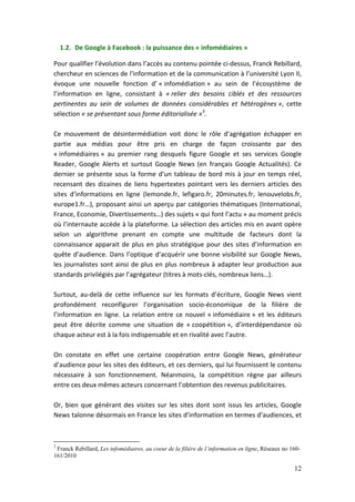 1.2. De Google à Facebook : la puissance des « infomédiaires »

Pour qualifier l’évolution dans l’accès au contenu pointée ci-dessus, Franck Rebillard,
chercheur en sciences de l'information et de la communication à l’université Lyon II,
évoque une nouvelle fonction d’ « infomédiation » au sein de l’écosystème de
l’information en ligne, consistant à « relier des besoins ciblés et des ressources
pertinentes au sein de volumes de données considérables et hétérogènes », cette
sélection « se présentant sous forme éditorialisée »3.

Ce mouvement de désintermédiation voit donc le rôle d’agrégation échapper en
partie aux médias pour être pris en charge de façon croissante par des
« infomédiaires » au premier rang desquels figure Google et ses services Google
Reader, Google Alerts et surtout Google News (en français Google Actualités). Ce
dernier se présente sous la forme d’un tableau de bord mis à jour en temps réel,
recensant des dizaines de liens hypertextes pointant vers les derniers articles des
sites d’informations en ligne (lemonde.fr, lefigaro.fr, 20minutes.fr, lenouvelobs.fr,
europe1.fr…), proposant ainsi un aperçu par catégories thématiques (International,
France, Economie, Divertissements…) des sujets « qui font l’actu » au moment précis
où l’internaute accède à la plateforme. La sélection des articles mis en avant opère
selon un algorithme prenant en compte une multitude de facteurs dont la
connaissance apparait de plus en plus stratégique pour des sites d’information en
quête d’audience. Dans l’optique d’acquérir une bonne visibilité sur Google News,
les journalistes sont ainsi de plus en plus nombreux à adapter leur production aux
standards privilégiés par l’agrégateur (titres à mots-clés, nombreux liens…).

Surtout, au-delà de cette influence sur les formats d’écriture, Google News vient
profondément reconfigurer l’organisation socio-économique de la filière de
l’information en ligne. La relation entre ce nouvel « infomédiaire » et les éditeurs
peut être décrite comme une situation de « coopétition », d’interdépendance où
chaque acteur est à la fois indispensable et en rivalité avec l’autre.

On constate en effet une certaine coopération entre Google News, générateur
d’audience pour les sites des éditeurs, et ces derniers, qui lui fournissent le contenu
nécessaire à son fonctionnement. Néanmoins, la compétition règne par ailleurs
entre ces deux mêmes acteurs concernant l’obtention des revenus publicitaires.

Or, bien que générant des visites sur les sites dont sont issus les articles, Google
News talonne désormais en France les sites d’information en termes d’audiences, et



3
 Franck Rebillard, Les infomédiaires, au coeur de la filière de l’information en ligne, Réseaux no 160-
161/2010

                                                                                                    12
 