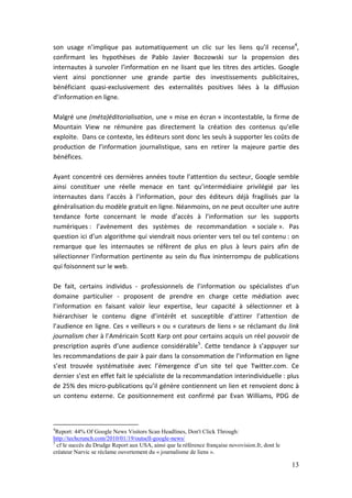 son usage n’implique pas automatiquement un clic sur les liens qu’il recense4,
confirmant les hypothèses de Pablo Javier Boczowski sur la propension des
internautes à survoler l’information en ne lisant que les titres des articles. Google
vient ainsi ponctionner une grande partie des investissements publicitaires,
bénéficiant quasi-exclusivement des externalités positives liées à la diffusion
d’information en ligne.

Malgré une (méta)éditorialisation, une « mise en écran » incontestable, la firme de
Mountain View ne rémunère pas directement la création des contenus qu’elle
exploite. Dans ce contexte, les éditeurs sont donc les seuls à supporter les coûts de
production de l’information journalistique, sans en retirer la majeure partie des
bénéfices.

Ayant concentré ces dernières années toute l’attention du secteur, Google semble
ainsi constituer une réelle menace en tant qu’intermédiaire privilégié par les
internautes dans l’accès à l’information, pour des éditeurs déjà fragilisés par la
généralisation du modèle gratuit en ligne. Néanmoins, on ne peut occulter une autre
tendance forte concernant le mode d’accès à l’information sur les supports
numériques : l’avènement des systèmes de recommandation « sociale ». Pas
question ici d’un algorithme qui viendrait nous orienter vers tel ou tel contenu : on
remarque que les internautes se réfèrent de plus en plus à leurs pairs afin de
sélectionner l’information pertinente au sein du flux ininterrompu de publications
qui foisonnent sur le web.

De fait, certains individus - professionnels de l’information ou spécialistes d’un
domaine particulier - proposent de prendre en charge cette médiation avec
l’information en faisant valoir leur expertise, leur capacité à sélectionner et à
hiérarchiser le contenu digne d’intérêt et susceptible d’attirer l’attention de
l’audience en ligne. Ces « veilleurs » ou « curateurs de liens » se réclamant du link
journalism cher à l’Américain Scott Karp ont pour certains acquis un réel pouvoir de
prescription auprès d’une audience considérable5. Cette tendance à s’appuyer sur
les recommandations de pair à pair dans la consommation de l’information en ligne
s’est trouvée systématisée avec l’émergence d’un site tel que Twitter.com. Ce
dernier s’est en effet fait le spécialiste de la recommandation interindividuelle : plus
de 25% des micro-publications qu’il génère contiennent un lien et renvoient donc à
un contenu externe. Ce positionnement est confirmé par Evan Williams, PDG de



4
  Report: 44% Of Google News Visitors Scan Headlines, Don't Click Through:
http://techcrunch.com/2010/01/19/outsell-google-news/
5
  cf le succès du Drudge Report aux USA, ainsi que la référence française novovision.fr, dont le
créateur Narvic se réclame ouvertement du « journalisme de liens ».

                                                                                                   13
 