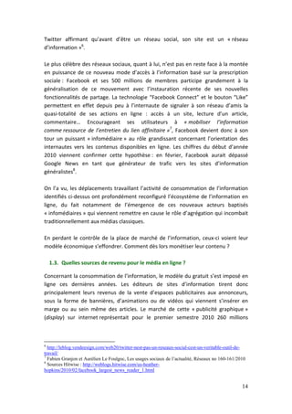 Twitter affirmant qu’avant d’être un réseau social, son site est un « réseau
d’information »6.

Le plus célèbre des réseaux sociaux, quant à lui, n’est pas en reste face à la montée
en puissance de ce nouveau mode d’accès à l’information basé sur la prescription
sociale : Facebook et ses 500 millions de membres participe grandement à la
généralisation de ce mouvement avec l’instauration récente de ses nouvelles
fonctionnalités de partage. La technologie “Facebook Connect” et le bouton “Like”
permettent en effet depuis peu à l’internaute de signaler à son réseau d’amis la
quasi-totalité de ses actions en ligne : accès à un site, lecture d’un article,
commentaire… Encourageant ses utilisateurs à « mobiliser l’information
comme ressource de l’entretien du lien affinitaire »7, Facebook devient donc à son
tour un puissant « infomédiaire » au rôle grandissant concernant l’orientation des
internautes vers les contenus disponibles en ligne. Les chiffres du début d’année
2010 viennent confirmer cette hypothèse : en février, Facebook aurait dépassé
Google News en tant que générateur de trafic vers les sites d’information
généralistes8.

On l’a vu, les déplacements travaillant l’activité de consommation de l’information
identifiés ci-dessus ont profondément reconfiguré l’écosystème de l’information en
ligne, du fait notamment de l’émergence de ces nouveaux acteurs baptisés
« infomédiaires » qui viennent remettre en cause le rôle d’agrégation qui incombait
traditionnellement aux médias classiques.

En perdant le contrôle de la place de marché de l’information, ceux-ci voient leur
modèle économique s’effondrer. Comment dès lors monétiser leur contenu ?

    1.3. Quelles sources de revenu pour le média en ligne ?

Concernant la consommation de l’information, le modèle du gratuit s’est imposé en
ligne ces dernières années. Les éditeurs de sites d’information tirent donc
principalement leurs revenus de la vente d’espaces publicitaires aux annonceurs,
sous la forme de bannières, d’animations ou de vidéos qui viennent s’insérer en
marge ou au sein même des articles. Le marché de cette « publicité graphique »
(display) sur internet représentait pour le premier semestre 2010 260 millions



6
  http://leblog.vendeesign.com/web20/twitter-nest-pas-un-reseaux-social-cest-un-veritable-outil-de-
travail/
7
  Fabien Granjon et Aurélien Le Foulgoc, Les usages sociaux de l’actualité, Réseaux no 160-161/2010
8
  Sources Hitwise : http://weblogs.hitwise.com/us-heather-
hopkins/2010/02/facebook_largest_news_reader_1.html


                                                                                                 14
 