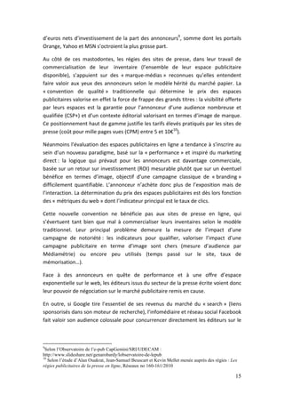 d’euros nets d’investissement de la part des annonceurs9, somme dont les portails
Orange, Yahoo et MSN s’octroient la plus grosse part.

Au côté de ces mastodontes, les régies des sites de presse, dans leur travail de
commercialisation de leur inventaire (l’ensemble de leur espace publicitaire
disponible), s’appuient sur des « marque-médias » reconnues qu’elles entendent
faire valoir aux yeux des annonceurs selon le modèle hérité du marché papier. La
« convention de qualité » traditionnelle qui détermine le prix des espaces
publicitaires valorise en effet la force de frappe des grands titres : la visibilité offerte
par leurs espaces est la garantie pour l’annonceur d’une audience nombreuse et
qualifiée (CSP+) et d’un contexte éditorial valorisant en termes d’image de marque.
Ce positionnement haut de gamme justifie les tarifs élevés pratiqués par les sites de
presse (coût pour mille pages vues (CPM) entre 5 et 10€10).

Néanmoins l’évaluation des espaces publicitaires en ligne a tendance à s’inscrire au
sein d’un nouveau paradigme, basé sur la « performance » et inspiré du marketing
direct : la logique qui prévaut pour les annonceurs est davantage commerciale,
basée sur un retour sur investissement (ROI) mesurable plutôt que sur un éventuel
bénéfice en termes d’image, objectif d’une campagne classique de « branding »
difficilement quantifiable. L’annonceur n’achète donc plus de l’exposition mais de
l’interaction. La détermination du prix des espaces publicitaires est dès lors fonction
des « métriques du web » dont l’indicateur principal est le taux de clics.

Cette nouvelle convention ne bénéficie pas aux sites de presse en ligne, qui
s’évertuent tant bien que mal à commercialiser leurs inventaires selon le modèle
traditionnel. Leur principal problème demeure la mesure de l’impact d’une
campagne de notoriété : les indicateurs pour qualifier, valoriser l’impact d’une
campagne publicitaire en terme d’image sont chers (mesure d’audience par
Médiamétrie) ou encore peu utilisés (temps passé sur le site, taux de
mémorisation…).

Face à des annonceurs en quête de performance et à une offre d’espace
exponentielle sur le web, les éditeurs issus du secteur de la presse écrite voient donc
leur pouvoir de négociation sur le marché publicitaire remis en cause.

En outre, si Google tire l’essentiel de ses revenus du marché du « search » (liens
sponsorisés dans son moteur de recherche), l’infomédiaire et réseau social Facebook
fait valoir son audience colossale pour concurrencer directement les éditeurs sur le



9
 Selon l’Observatoire de l’e-pub CapGemini/SRI/UDECAM :
http://www.slideshare.net/genarobardy/lobservatoire-de-lepub
10
   Selon l’étude d’Alan Ouakrat, Jean-Samuel Beuscart et Kevin Mellet menée auprès des régies : Les
régies publicitaires de la presse en ligne, Réseaux no 160-161/2010

                                                                                                  15
 