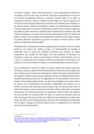 marché du « display ». Selon l’institut Comscore11, il est en effet devenu le leader sur
ce segment aux Etats-Unis avec un total de 16.2% des investissements à lui seul et
176 millions de publicités affichées au premier trimestre 2010. Or le CPM sur
Facebook est très bas : 0.56$ en moyenne contre 2.48$ sur le web en général. Ceci
du fait d’un environnement éditorial peu valorisant et d’utilisateurs peu réceptifs sur
les réseaux sociaux : dédié aux interactions sociales et au divertissement, Facebook
n’est pas utilisé pour la recherche d’information comme c’est le cas pour Google qui
peut dès lors cibler finement ses publicités selon l’intérêt de son audience. Avec 500
millions d’utilisateurs, le réseau social a tout de même généré près d’1.5 milliard de
dollars en 2010, mais les faibles tarifs proposés par Facebook et les réseaux sociaux
en général affectent l’ensemble du marché à la baisse en faisant chuter le CPM
moyen de 18% selon Advertising Age12!

Paradoxalement, les dispositifs sociaux en ligne peuvent au contraire avoir un impact
positif sur les revenus des médias en ligne : les fonctionnalités de partage et
d’échange mises en place par Facebook permettent par exemple au média
d’augmenter son nombre de PAP (pages vues avec publicité) en favorisant les
interactions autour du contenu (commentaire d’article, recommandation par les
« amis »…), compensant ainsi la baisse du CPM. Les producteurs d’information l’ont
compris et, on le verra, tâchent d’intégrer au mieux la participation des internautes.

Face aux difficultés à valoriser en ligne un contenu éditorial de qualité auprès des
annonceurs, plusieurs pistes de financement peuvent néanmoins laisser espérer des
jours meilleurs pour le secteur de l’information en ligne. D’une part, la généralisation
de l’usage du mobile et des nouveaux dispositifs tels que les tablettes (Ipad) dont le
modèle économique est basé sur les applications et le micro-paiement est porteur
d’espoir. Outre cette possible solution, une des voies privilégiées par certains acteurs
du secteur est la diversification des activités. L’exploitation des données sur les
profils et parcours des internautes (data-mining) à des fins commerciales tend en
effet à être de plus en plus courante de la part des médias traditionnels. Une bonne
connaissance de l’internaute permet une prospection ciblée et donc plus efficace
lors du lancement de nouvelles offres en ligne. En utilisant les données issues du
web, des groupes tels que Les Echos ou Le Figaro ont par exemple mis en place avec
succès des offres a priori éloignées de leur cœur de métier (WineClub Les Echos/Club
Vins du Figaro, Voyages Les Echos/Le Figaro Loisirs) en capitalisant sur la notoriété
du titre et son positionnement.




11
   Comscore :
http://www.comscore.com/Press_Events/Press_Releases/2010/5/Americans_Received_1_Trillion_Disp
lay_Ads_in_Q1_2010_as_Online_Advertising_Market_Rebounds_from_2009_Recession
12
   http://adage.com/digital/article?article_id=144884

                                                                                          16
 