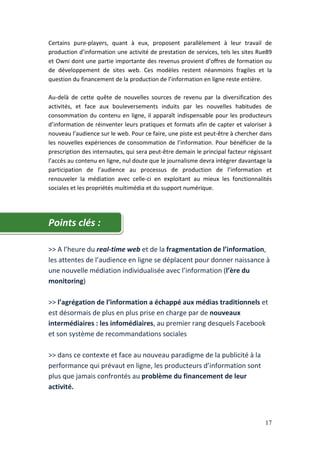 Certains pure-players, quant à eux, proposent parallèlement à leur travail de
production d’information une activité de prestation de services, tels les sites Rue89
et Owni dont une partie importante des revenus provient d’offres de formation ou
de développement de sites web. Ces modèles restent néanmoins fragiles et la
question du financement de la production de l’information en ligne reste entière.

Au-delà de cette quête de nouvelles sources de revenu par la diversification des
activités, et face aux bouleversements induits par les nouvelles habitudes de
consommation du contenu en ligne, il apparaît indispensable pour les producteurs
d’information de réinventer leurs pratiques et formats afin de capter et valoriser à
nouveau l’audience sur le web. Pour ce faire, une piste est peut-être à chercher dans
les nouvelles expériences de consommation de l’information. Pour bénéficier de la
prescription des internautes, qui sera peut-être demain le principal facteur régissant
l’accès au contenu en ligne, nul doute que le journalisme devra intégrer davantage la
participation de l’audience au processus de production de l’information et
renouveler la médiation avec celle-ci en exploitant au mieux les fonctionnalités
sociales et les propriétés multimédia et du support numérique.




Points clés :

>> A l’heure du real-time web et de la fragmentation de l’information,
les attentes de l’audience en ligne se déplacent pour donner naissance à
une nouvelle médiation individualisée avec l’information (l’ère du
monitoring)

>> l’agrégation de l’information a échappé aux médias traditionnels et
est désormais de plus en plus prise en charge par de nouveaux
intermédiaires : les infomédiaires, au premier rang desquels Facebook
et son système de recommandations sociales

>> dans ce contexte et face au nouveau paradigme de la publicité à la
performance qui prévaut en ligne, les producteurs d’information sont
plus que jamais confrontés au problème du financement de leur
activité.



                                                                                   17
 