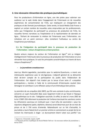 2. Une nécessaire réinvention des pratiques journalistiques
  Pour les producteurs d’information en ligne, une des pistes pour valoriser son
  audience sur le web réside dans l’engagement de l’internaute en de nouvelles
  expériences de consommation de l’info, qui impliquent un changement des
  pratiques et des formats journalistiques. Cette année, le Social Media Club France a
  exploré un certain nombre de nouvelles voies empruntées par les professionnels,
  telles que l’intégration du participatif au processus de production de l’info, les
  nouvelles formes narratives ou l’exploitation et la représentation de données en
  ligne… Tâchant de renouveler la relation de l’internaute avec l’information, ces
  initiatives ont un point commun : elles remettent l’utilisateur au centre de
  l’expérience journalistique.

       2.1. De l’intégration du participatif dans le processus de production de
        l’information : retours d’expériences et best practices

  Quatre acteurs majeurs du secteur de l’information en ligne13 ont su intégrer
  intelligemment l’internaute dans le processus de production de l’information et ainsi
  réinventer leurs pratiques. En voici les principales caractéristiques au travers de leurs
  retours d’expérience14.

        -   Le journalisme crowdsourceur

  Jean-Luc Martin-Lagardette, journaliste pour le webzine Ouvertures, a mené une
  intéressante expérience avec le site Agoravox. L’objectif général de sa démarche
  était de tenir compte de la participation du public dans l’élaboration de
  l’information. Cet objectif s’est traduit par la tenue d’une série d’ « enquêtes
  participatives », menées à l’aide de la communauté d’internautes voulant bien
  témoigner et contribuer à une réflexion autour d’une thématique bien précise.

  La première de ces enquêtes (été 2007), qui fût sans conteste la plus enrichissante,
  concerne un sujet d’actualité déjà assez largement traité et qui faisait à l’époque
  déjà polémique sur le site : l’obligation vaccinale. En effet, le vote le 5 mars 2007 de
  la loi n°2007-293 réformant la protection de l’enfance durcissait les sanctions contre
  les réfractaires vaccinaux en instituant que « tout refus de vaccination » pour les
  injections obligatoires (polio, diphtérie, tétanos) serait désormais puni de six mois de
  prison et de 3 750 euros d’amende. Rebondissant sur ce fait d’actualité, le
  journaliste a tout d’abord écrit un premier article en commentant ce projet de loi en
  invitant les internautes à réagir : ce durcissement était-il selon eux justifié ? Les

  13
    Agoravox, Citizenside, Lepost, rue89
  14
    Cf Sessions privées et publiques du Social Media Club sur « les nouveaux métiers du journalisme »,
  février 2010.

                                                                                                    18
 