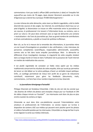 commentaires n’ont pas tardé à affluer (600 contributions à date) et l’enquête fait
aujourd’hui pas moins de 70 pages, épais dossier librement accessible sur le site
d’Agoravox qui a donné lieu à presque 70 000 téléchargements !

La vraie richesse de cette démarche, selon Jean-Luc Martin-Lagardette, a été la réelle
diversité des sources et des angles. Sur internet, les contributeurs étant tous sur un
pied d’égalité, la distanciation se trouve en effet maximisée entre le journaliste et
ses sources, le professionnel s’en tenant à l’information brute, au contenu, sans a
priori sur celui-ci. On peut donc entrevoir avec ce type de démarche une certaine
« neutralisation » de l’avis du journaliste qui, face au grand nombre de contributions
et d’avis contradictoires, a plutôt un travail de synthèse à effectuer.

Bien sûr, au fur et à mesure de la remontée des informations, le journaliste mène
un vrai travail d’investigation en procédant à des vérifications, à des interviews de
personnes compétentes (scientifiques, responsables administratifs, associatifs),
comme cela se fait dans toute enquête journalistique. Mais la démarche se
différencie d’une investigation classique, la singularité de cette enquête résidant
dans sa longue durée (3 mois) et dans l’utilisation de la puissance de l’outil internet
en matière de mobilisation des sources.

Il est plutôt regrettable de constater un faible relais opéré par les médias
traditionnels concernant les résultats de cette enquête, écho qui aurait pu permettre
de lancer un réel débat sur la scène publique, d’avoir un véritable impact politique.
Enfin, un outillage permettrait de mieux tirer profit de ce genre de mécanisme
contributif, notamment pour gérer les feedbacks (documents, mails,
commentaires…) et faire face à leur nombre important et à leur diversité.

       -   Le journalisme témoignage d’actualité

Philippe Checinski est fondateur CitizenSide. L’idée du site est née du constat que
des dizaines de milliers de photos sont envoyées chaque jour sur Facebook et 24h
de vidéos chaque minute sur Youtube15 . Les internautes sont donc de plus en plus
enclins à poster du contenu en ligne.

Citizenside se veut donc être une plateforme assurant l’intermédiation entre
amateurs et professionnels de l’information. Le service repose sur la mise à
disposition de contenu UGC aux médias qui peuvent venir piocher parmi les photos
et vidéos d’actualité postées par les internautes. CitizenSide se charge de fixer le prix
et de négocier la vente aux médias intéressés.


15
     http://www.website-monitoring.com/blog/2010/05/17/youtube-facts-and-figures-history-statistics/

                                                                                                       19
 