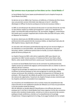 Qui sommes-nous et pourquoi un livre blanc sur les « Social Media »?

Le Social Media Club France (www.socialmediaclub.fr) est le chapitre français du
Social Media Club (SMC).

Ce dernier est né en 2006 à San Francisco, en Californie, à l’initiative de Chris Heuer,
sous une première version informelle mais déjà avec le but d’ « identifier,
développer et diffuser les bonnes pratiques en termes de nouveaux médias ».

Le SMC se concrétisait par des séances de discussion et une liste d’envoi de courriels
sur des thèmes relatifs aux médias (principalement « web 2.0 »). Rapidement, le
public s’est diversifié (web entrepreneurs, RP, journalistes, bloggeurs, universitaires
etc) tandis que le concept s’exportait dans d’autres villes aux Etats-Unis pour, enfin,
en dépasser les frontières.

Ce dernier atteint plus de 100 000 membres dans le monde à ce jour, tous
professionnels et/ou passionnés des nouveaux médias, se répartissant dans plus de
200 chapitres locaux, répartis dans 42 pays !

Un site web a été créé (www.socialmediaclub.org) ainsi qu’une structure légale, et
les réalisations se sont diversifiées : des événements, discussions, mais aussi
barcamps, ateliers, conférences partout dans le monde, ou encore rédaction de
guide de bonnes pratiques etc.

Le chapitre français du SMC a été créé en septembre 2007, pour devenir une
association loi 1901 l’année suivante, à l’initiative de Pierre-Yves Platini, Alban
Martin, Julien Jacob et Bertrand Horel, soutenus par l’association Silicon Sentier.

La mission du Social Media Club France est de connecter les professionnels des
médias sociaux qui utilisent des logiques communautaires dans la création ou dans la
diffusion de leurs contenus.
L’objectif est de partager les expériences entre professionnels, identifier, formaliser
et diffuser les bonnes pratiques et faire ainsi progresser le marché des médias
sociaux, promouvoir des standards, encourager la transparence et l’éthique de ses
pratiques. Afin de garantir des débats de qualité et de ne pas tomber dans l’écueil
des séances de vulgarisation, l’ouverture du chapitre français est plus restreinte que
les chapitres américains et procède d’une cooptation.

Les rencontres ont immédiatement visé un certain niveau de compréhension des
enjeux discutés et sont rapidement passées de réflexions sur le futur du journalisme
à une plus grande variété de thèmes.
Afin de répondre au double objectif d’identification et de diffusion des bonnes
pratiques qu’il s’est fixé, le Social Media Club France organise à la fois des rencontres
privées entre membres (mode atelier, orienté sur la mise en œuvre) et des sessions
publiques (mode conférence, orientée sur la compréhension et le partage
d’expérience). Il dispose également d’un blog, d’une page Facebook et d’un compte


                                                                                       2
 