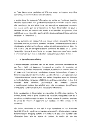 sur l’idée d’écosystème médiatique où différents acteurs enrichissent une même
plateforme par des informations complémentaires.

La gestion de ce flux incessant d’informations est opérée par l’équipe de rédaction.
Différents labels existent pour qualifier l’information et ainsi mettre en avant telle ou
telle contribution. Le label « info brute » correspond aux apports des internautes
non encore validés par les professionnels. Ce type d’information ne peut se
retrouver en Une, au contraire des articles « info vérifiée » qui jouissent d’une
visibilité accrue, au même titre que les articles des journalistes et blogueurs (« info
rédaction » et « info invités »).

Faire du journalisme en réseau c’est aussi ne pas hésiter à se projeter hors de sa
plateforme selon les journalistes oeuvrants sur le site. LePost se veut ainsi ouvert au
microblogging produit sur les réseaux sociaux et relaie ponctuellement des « live
twits » sur sa Une, en témoigne la récente couverture des débats sur la Loppsi à
l’Assemblée. En outre, le site n’hésite pas à relayer du contenu issu d’autres médias
et à renvoyer vers leurs sites en mettant en pratique le « journalisme de liens »

   -    Le journalisme coproducteur

Le modèle de Rue89, cofondé en 2007 par des anciens journalistes de Libération, tels
que Pierre Haski, est également intéressant en matière de production de
l’information et mérite d’être détaillé. Au départ, Rue89 reposait sur l’idée de « l’info
à 3 voix », soit l’association de contributions émanant de journalistes, d’experts et
d’internautes produisant de l’information séparément mais en un espace commun.
Cette méthodologie n’a pas été suivie dans les faits, le système ayant vite démontré
ses limites du fait du manque de crédibilité des contributeurs amateurs et donc de la
nécessité     d’une      validation    journalistique   des     contenus       produits.
Le modèle actuel équivaut donc plutôt à une « mise en musique » des différentes
contributions, à un travail commun de production d’information.

Cette coproduction de l’information se matérialise de différentes manières. Par
exemple, le site a mis en place un comité de rédaction participatif qui voit les 15
journalistes professionnels connectés en live à une centaine de chatteurs proposant
des pistes de réflexion et apportant leur feedback aux idées émises par les
journalistes.

Pour couvrir l’évènement au plus près et réagir rapidement aux faits d’actualité,
Rue89 bénéficie des nombreux témoignages et remontées d’informations émanant
d’internautes (live blogging, système d’ « alertes ») et peut ainsi exploiter cette
information brute afin de fournir du contenu de qualité sur son site.

                                                                                      21
 