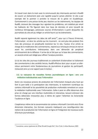Ce travail main dans la main avec la communauté des internautes permet à Rue89
de couvrir un évènement avec une rapidité jusqu’ici jamais atteinte : le site a par
exemple été le premier à prendre la mesure de la grève en Guadeloupe.
Contrairement à une presse écrite peu réactive sur les évènements, les équipes de
Rue89, recevant des messages leur signalant les problèmes, ont mobilisé par email
les habitants de l’île figurant dans leur base de données et ainsi recueilli de
nombreux témoignages, précieuses sources d’informations à partir desquelles les
journalistes du site ont pu rédiger un article fourni sur les évènements.

Rue89 reprend également les idées de Jeff Jarvis17, pour qui à l’heure d’internet,
l’information - et donc les articles qui les incarnent - ne sont plus des produits finis
mais des processus en perpétuelle évolution. Sur le site, l’auteur d’un article se
charge de la modération des commentaires, répond aux remarques émises et met en
avant les contributions intéressantes dans une démarche de perpétuel
enrichissement de la réflexion. Il arrive de ce fait que sur la base des commentaires,
un second article soit rédigé pour affiner l’analyse première.

Là où les sites des journaux traditionnels se contentent d’externaliser le traitement
des commentaires à des sociétés tierces, Rue89 effectue donc pour sa part un aller-
retour permanent entre fondamentaux du journalisme et gestion du participatif,
instaurant ainsi un vrai rapport avec le lecteur.

     2.2. La naissance de nouvelles formes journalistiques en ligne : vers une
      médiation individualisée avec l’information

Outre ces nouveaux process de production de l’information évoqués plus haut qui
font la part belle à la participation des internautes, le traitement numérique du
contenu informatif et les possibilités de production multimédia remettent en cause
la médiation traditionnelle avec l’information. Celle-ci peut en effet désormais être
prise en charge par une interface multimédia et interactive, laissant entrevoir des
formes éditoriales innovantes plus à même de capter l’attention du lectorat/de
l’audience en ligne.

L’expérience même de la consommation du contenu informatif s’enrichit ainsi d’une
dimension interactive. Ces formats naissants impliquent une reconfiguration des
métiers de la production de l’information en ligne et l’intégration de nouveaux outils
d’écriture journalistique.




17
     Journaliste, auteur également de What Would Google Do?, New York: Collins Business 2009.

                                                                                                22
 