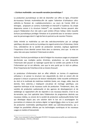 - L’écriture multimédia : une nouvelle narration journalistique ?

La production journalistique se doit de diversifier son offre en ligne, d’inventer
de nouveaux formats multimédias afin de capter l’attention d’utilisateurs ultra-
sollicités. La floraison de « webdocumentaires » au cours de l’année 2010 en
témoigne, proposant un contenu multimédia et interactif à l’audience. Du simple
diaporama sonore à la structure linéaire18, ces nouvelles formes peuvent aller
jusqu’à l’élaboration d’un site web à part entière (Prison Valley). Cette nouvelle
écriture journalistique privilégie l’émotion et la proximité avec le narrateur comme
avec les personnages dont il s’agit de faire le portrait ou de raconter l’histoire.

Cette intimité se matérialise au sein des web-documentaires par un cadrage
spécifique, des plans serrés ou la pratique du regard-caméra lors d’interviews. Cécile
Cros, cofondatrice de la société de production narrative, explique également
l’importance d’une identité sonore forte dans ce domaine, ainsi que la mise en
valeur des sons pour maintenir l’internaute en alerte.

Surtout, l’écriture journalistique se doit d’intégrer les nouveaux usages en proposant
des formats aux multiples portes d’entrées, productions au sein desquelles
l’internaute doit pouvoir se replonger quand bon lui semble sans perdre le fil de
l’information qui lui est délivrée, sans que le sens porté par le récit en pâtisse.
D’où l’importance de l’interface et de sa mission d’accueil.

Le producteur d’information doit en effet réfléchir en termes d’ « expérience
utilisateur » et penser la structure non séquentielle du récit en amont afin de
proposer à chacun un parcours de lecture individualisé. Cette nouvelle architecture
du récit et la multitude de matériaux mobilisés (texte, son, image, vidéo, base de
donnée, liens externes…) impliquent une phase de montage spécifique, une
expertise technique et de nouveaux outils de production. Timidement, donc, des
sociétés de production audiovisuelle et des agences de développement et de
webdesign se rapprochent afin de répondre à ces nouveaux besoins. C’est le cas
de narrative, qui s’est spécialisé dans l’élaboration de programmes destinés aux
nouveaux médias, ou encore de la société de production audiovisuelle Honky-Tonk
qui développe depuis peu une solution dont le but est à accompagner les
journalistes et créateurs de contenu digital. Le logiciel Klynt a donc vu le jour, outil
de production multimédia spécifiquement dédié aux web-documentaires, qui a
intégré les possibilités offertes par les technologies numériques et les nouveaux
usages en matière d’interactivité.


18
  http://www.lemonde.fr/culture/infographe/2010/02/11/la-monumenta-accueille-une-installation-de-
christian-boltanski_1301426_3246.html

                                                                                                23
 