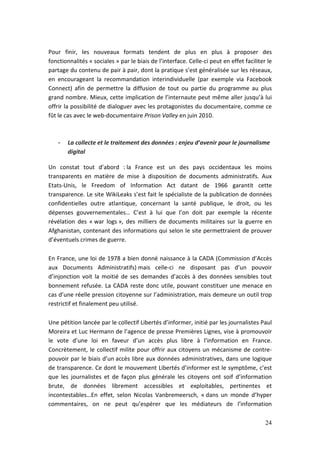 Pour finir, les nouveaux formats tendent de plus en plus à proposer des
fonctionnalités « sociales » par le biais de l’interface. Celle-ci peut en effet faciliter le
partage du contenu de pair à pair, dont la pratique s’est généralisée sur les réseaux,
en encourageant la recommandation interindividuelle (par exemple via Facebook
Connect) afin de permettre la diffusion de tout ou partie du programme au plus
grand nombre. Mieux, cette implication de l’internaute peut même aller jusqu’à lui
offrir la possibilité de dialoguer avec les protagonistes du documentaire, comme ce
fût le cas avec le web-documentaire Prison Valley en juin 2010.



    -   La collecte et le traitement des données : enjeu d’avenir pour le journalisme
        digital

Un constat tout d’abord : la France est un des pays occidentaux les moins
transparents en matière de mise à disposition de documents administratifs. Aux
Etats-Unis, le Freedom of Information Act datant de 1966 garantit cette
transparence. Le site WikiLeaks s’est fait le spécialiste de la publication de données
confidentielles outre atlantique, concernant la santé publique, le droit, ou les
dépenses gouvernementales… C’est à lui que l’on doit par exemple la récente
révélation des « war logs », des milliers de documents militaires sur la guerre en
Afghanistan, contenant des informations qui selon le site permettraient de prouver
d’éventuels crimes de guerre.

En France, une loi de 1978 a bien donné naissance à la CADA (Commission d’Accès
aux Documents Administratifs) mais celle-ci ne disposant pas d’un pouvoir
d’injonction voit la moitié de ses demandes d’accès à des données sensibles tout
bonnement refusée. La CADA reste donc utile, pouvant constituer une menace en
cas d’une réelle pression citoyenne sur l’administration, mais demeure un outil trop
restrictif et finalement peu utilisé.

Une pétition lancée par le collectif Libertés d’informer, initié par les journalistes Paul
Moreira et Luc Hermann de l’agence de presse Premières Lignes, vise à promouvoir
le vote d’une loi en faveur d’un accès plus libre à l’information en France.
Concrètement, le collectif milite pour offrir aux citoyens un mécanisme de contre-
pouvoir par le biais d’un accès libre aux données administratives, dans une logique
de transparence. Ce dont le mouvement Libertés d’informer est le symptôme, c’est
que les journalistes et de façon plus générale les citoyens ont soif d’information
brute, de données librement accessibles et exploitables, pertinentes et
incontestables…En effet, selon Nicolas Vanbremeersch, « dans un monde d’hyper
commentaires, on ne peut qu’espérer que les médiateurs de l’information

                                                                                          24
 