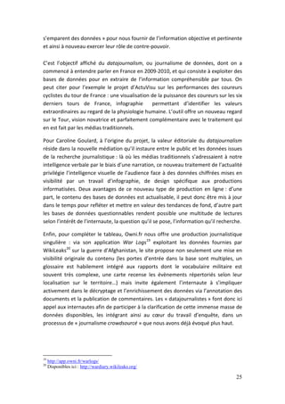 s’emparent des données » pour nous fournir de l’information objective et pertinente
et ainsi à nouveau exercer leur rôle de contre-pouvoir.

C’est l’objectif affiché du datajournalism, ou journalisme de données, dont on a
commencé à entendre parler en France en 2009-2010, et qui consiste à exploiter des
bases de données pour en extraire de l’information compréhensible par tous. On
peut citer pour l’exemple le projet d’ActuVisu sur les performances des coureurs
cyclistes du tour de France : une visualisation de la puissance des coureurs sur les six
derniers tours de France, infographie           permettant d’identifier les valeurs
extraordinaires au regard de la physiologie humaine. L’outil offre un nouveau regard
sur le Tour, vision novatrice et parfaitement complémentaire avec le traitement qui
en est fait par les médias traditionnels.

Pour Caroline Goulard, à l’origine du projet, la valeur éditoriale du datajournalism
réside dans la nouvelle médiation qu’il instaure entre le public et les données issues
de la recherche journalistique : là où les médias traditionnels s’adressaient à notre
intelligence verbale par le biais d’une narration, ce nouveau traitement de l’actualité
privilégie l’intelligence visuelle de l’audience face à des données chiffrées mises en
visibilité par un travail d’infographie, de design spécifique aux productions
informatisées. Deux avantages de ce nouveau type de production en ligne : d’une
part, le contenu des bases de données est actualisable, il peut donc être mis à jour
dans le temps pour refléter et mettre en valeur des tendances de fond, d’autre part
les bases de données questionnables rendent possible une multitude de lectures
selon l’intérêt de l’internaute, la question qu’il se pose, l’information qu’il recherche.

Enfin, pour compléter le tableau, Owni.fr nous offre une production journalistique
singulière : via son application War Logs19 exploitant les données fournies par
WikiLeaks20 sur la guerre d’Afghanistan, le site propose non seulement une mise en
visibilité originale du contenu (les portes d’entrée dans la base sont multiples, un
glossaire est habilement intégré aux rapports dont le vocabulaire militaire est
souvent très complexe, une carte recense les évènements répertoriés selon leur
localisation sur le territoire…) mais invite également l’internaute à s’impliquer
activement dans le décryptage et l’enrichissement des données via l’annotation des
documents et la publication de commentaires. Les « datajournalistes » font donc ici
appel aux internautes afin de participer à la clarification de cette immense masse de
données disponibles, les intégrant ainsi au cœur du travail d’enquête, dans un
processus de « journalisme crowdsourcé » que nous avons déjà évoqué plus haut.




19
     http://app.owni.fr/warlogs/
20
     Disponibles ici : http://wardiary.wikileaks.org/

                                                                                       25
 