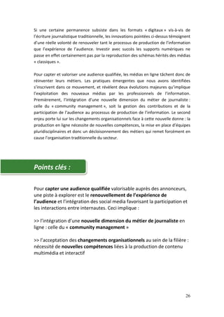 Si une certaine permanence subsiste dans les formats « digitaux » vis-à-vis de
l’écriture journalistique traditionnelle, les innovations pointées ci-dessus témoignent
d’une réelle volonté de renouveler tant le processus de production de l’information
que l’expérience de l’audience. Investir avec succès les supports numériques ne
passe en effet certainement pas par la reproduction des schémas hérités des médias
« classiques ».

Pour capter et valoriser une audience qualifiée, les médias en ligne tâchent donc de
réinventer leurs métiers. Les pratiques émergentes que nous avons identifiées
s’inscrivent dans ce mouvement, et révèlent deux évolutions majeures qu’implique
l’exploitation des nouveaux médias par les professionnels de l’information.
Premièrement, l’intégration d’une nouvelle dimension du métier de journaliste :
celle du « community management », soit la gestion des contributions et de la
participation de l’audience au processus de production de l’information. Le second
enjeu porte lui sur les changements organisationnels face à cette nouvelle donne : la
production en ligne nécessite de nouvelles compétences, la mise en place d’équipes
pluridisciplinaires et donc un décloisonnement des métiers qui remet forcément en
cause l’organisation traditionnelle du secteur.




Points clés :

Pour capter une audience qualifiée valorisable auprès des annonceurs,
une piste à explorer est le renouvellement de l’expérience de
l’audience et l'intégration des social media favorisant la participation et
les interactions entre internautes. Ceci implique :

>> l’intégration d’une nouvelle dimension du métier de journaliste en
ligne : celle du « community management »

>> l’acceptation des changements organisationnels au sein de la filière :
nécessité de nouvelles compétences liées à la production de contenu
multimédia et interactif




                                                                                    26
 