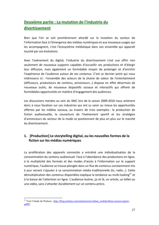 Deuxième partie : La mutation de l’industrie du
divertissement

Bien que l’on se soit premièrement attardé sur la mutation du secteur de
l’information face à l’émergence des médias numériques et aux nouveaux usages qui
les accompagnent, c’est l’écosystème médiatique dans son ensemble qui apparaît
touché par ces évolutions.

Avec l’avènement du digital, l’industrie du divertissement s’est vue offrir non
seulement de nouveaux supports capables d’accueillir ses productions et d’élargir
leur diffusion, mais également un formidable moyen de prolonger et d’enrichir
l’expérience de l’audience autour de ses contenus. C’est ce dernier point qui nous
intéressera ici : l’ensemble des acteurs de la chaine de valeur de l’entertainment
(diffuseurs, producteurs de contenu, annonceurs…) dispose en effet désormais de
nouveaux outils, de nouveaux dispositifs sociaux et interactifs qui offrent de
formidables opportunités en matière d’engagement des audiences.

Les discussions menées au sein du SMC lors de la saison 2009-2010 nous amènent
donc à nous focaliser sur ces industries qui ont su saisir au mieux les opportunités
offertes par les médias sociaux, au travers de trois exemples : la production de
fiction audiovisuelle, la couverture de l’évènement sportif et les stratégies
d’annonceurs du secteur de la mode se positionnant de plus en plus sur le marché
du divertissement.


1. [Production] Le storytelling digital, ou les nouvelles formes de la
   fiction sur les médias numériques


La prolifération des appareils connectés a entraîné une individualisation de la
consommation du contenu audiovisuel. Face à l’abondance des productions en ligne,
à la multiplicité des formats et des modes d’accès à l’information sur le support
numérique, l’audience se trouve plongée dans un flux de contenus constamment mis
à jour venant s’ajouter à sa consommation média traditionnelle (tv, radio…). Cette
démultiplication des contenus disponibles explique la tendance au multi-tasking21 et
à la baisse de l’attention en ligne. L’audience butine, ça et là, un article, un billet ou
une vidéo, sans s’attarder durablement sur un contenu précis.



21
  Voir l’étude de Nielsen ; http://blog.nielsen.com/nielsenwire/online_mobile/three-screen-report-
q409/

                                                                                                     27
 