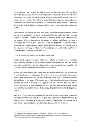 Les producteurs de contenu se doivent donc de diversifier leur offre en ligne,
d’inventer de nouveaux formats multimédias et interactifs afin de capter l’attention
d’utilisateurs ultra-sollicités. Le secteur de la fiction audiovisuelle semble avoir pris la
mesure du phénomène : l’industrie va aujourd’hui jusqu’à penser des productions
nativement « transmedia » et ouvertes à la participation de l’audience. La naissance
de ce « storytelling digital » implique dès lors une réinvention des métiers du
secteur.

Précisons que lors de nos sessions, nous avons considéré le storytelling non comme
un art de la conviction (ou de la manipulation22) mais plutôt de façon générale
comme la capacité à raconter des histoires, à produire de nouvelles formes de récit
en fonction d’un environnement technique et culturel spécifique. En quoi la
production de récits évolue-t-elle donc avec les dispositifs de lecture/écriture
nouveaux que représentent les médias digitaux ? Quel nouveau storytelling émerge
des nouvelles technologies ? Comment l’exploitation des social media redéfinit-elle
l’expérience de l’audience face à la fiction ?

     1.1. A chacun son histoire sur le média numérique

L’interactivité propre aux médias informatisés affecte la structure de la narration.
D’un objet clos s’offrant à une audience passive, l’histoire évolue vers des formes
nouvelles, multilinéaires et non séquentielles, vers une expérience singulière où
l’audience devient partenaire de la construction du récit.

Notons que des « hyperfictions » exploitant les possibilités offertes par la navigation
hypertextuelle existent déjà depuis des années sur le web, principalement issues de
travaux d’écrivains américains (et donc au format texte) dont la référence demeure
Michael Joyce et son œuvre Afternoon, a story23, véritable labyrinthe narratif datant
de 1985. Ce genre de formats nous rappelle aussi les « histoires dont vous êtes le
héros » invitant le lecteur à naviguer au sein du livre selon ses coups de dés ou
encore la littérature combinatoire de Queneau et ses Cent mille milliards de poèmes
(1960).

Mais avec l’émergence du numérique, on constate de plus en plus cette tendance à
un renouvellement des formats de la part des créateurs de fiction, formats qui
amènent donc l’audience à se construire sa propre expérience de l’histoire par le
biais d’une « lecture cliquée » caractéristique du dispositif informatique.




22
   cf la tendance des sphères politique et économique à investir cet art du récit, logique
communicationnelle pointée du doigt par Christian Salmon dans son désormais célèbre ouvrage
23
   http://www.eastgate.com/catalog/Afternoon.html

                                                                                              28
 