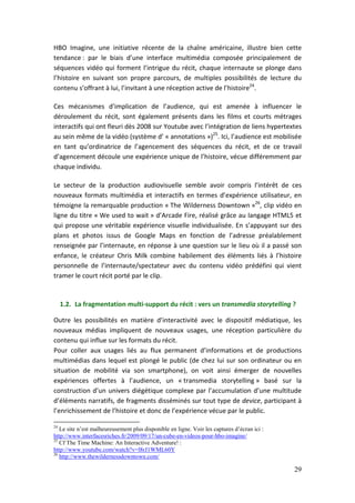 HBO Imagine, une initiative récente de la chaîne américaine, illustre bien cette
tendance : par le biais d’une interface multimédia composée principalement de
séquences vidéo qui forment l’intrigue du récit, chaque internaute se plonge dans
l’histoire en suivant son propre parcours, de multiples possibilités de lecture du
contenu s’offrant à lui, l’invitant à une réception active de l’histoire24.

Ces mécanismes d’implication de l’audience, qui est amenée à influencer le
déroulement du récit, sont également présents dans les films et courts métrages
interactifs qui ont fleuri dès 2008 sur Youtube avec l’intégration de liens hypertextes
au sein même de la vidéo (système d’ « annotations »)25. Ici, l’audience est mobilisée
en tant qu’ordinatrice de l’agencement des séquences du récit, et de ce travail
d’agencement découle une expérience unique de l’histoire, vécue différemment par
chaque individu.

Le secteur de la production audiovisuelle semble avoir compris l’intérêt de ces
nouveaux formats multimédia et interactifs en termes d’expérience utilisateur, en
témoigne la remarquable production « The Wilderness Downtown »26, clip vidéo en
ligne du titre « We used to wait » d’Arcade Fire, réalisé grâce au langage HTML5 et
qui propose une véritable expérience visuelle individualisée. En s’appuyant sur des
plans et photos issus de Google Maps en fonction de l’adresse préalablement
renseignée par l’internaute, en réponse à une question sur le lieu où il a passé son
enfance, le créateur Chris Milk combine habilement des éléments liés à l’histoire
personnelle de l’internaute/spectateur avec du contenu vidéo prédéfini qui vient
tramer le court récit porté par le clip.


     1.2. La fragmentation multi-support du récit : vers un transmedia storytelling ?

Outre les possibilités en matière d’interactivité avec le dispositif médiatique, les
nouveaux médias impliquent de nouveaux usages, une réception particulière du
contenu qui influe sur les formats du récit.
Pour coller aux usages liés au flux permanent d’informations et de productions
multimédias dans lequel est plongé le public (de chez lui sur son ordinateur ou en
situation de mobilité via son smartphone), on voit ainsi émerger de nouvelles
expériences offertes à l’audience, un « transmedia storytelling » basé sur la
construction d’un univers diégétique complexe par l’accumulation d’une multitude
d’éléments narratifs, de fragments disséminés sur tout type de device, participant à
l’enrichissement de l’histoire et donc de l’expérience vécue par le public.

24
   Le site n’est malheureusement plus disponible en ligne. Voir les captures d’écran ici :
http://www.interfacesriches.fr/2009/09/17/un-cube-en-videos-pour-hbo-imagine/
25
   Cf The Time Machine: An Interactive Adventure! :
http://www.youtube.com/watch?v=l8rJ1WML60Y
26
   http://www.thewildernessdowntown.com/

                                                                                             29
 