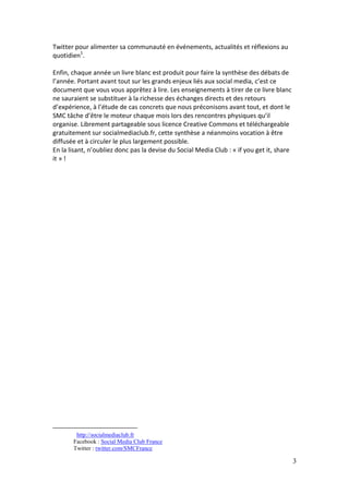 Twitter pour alimenter sa communauté en événements, actualités et réflexions au
quotidien1.

Enfin, chaque année un livre blanc est produit pour faire la synthèse des débats de
l’année. Portant avant tout sur les grands enjeux liés aux social media, c’est ce
document que vous vous apprêtez à lire. Les enseignements à tirer de ce livre blanc
ne sauraient se substituer à la richesse des échanges directs et des retours
d’expérience, à l’étude de cas concrets que nous préconisons avant tout, et dont le
SMC tâche d’être le moteur chaque mois lors des rencontres physiques qu’il
organise. Librement partageable sous licence Creative Commons et téléchargeable
gratuitement sur socialmediaclub.fr, cette synthèse a néanmoins vocation à être
diffusée et à circuler le plus largement possible.
En la lisant, n’oubliez donc pas la devise du Social Media Club : « if you get it, share
it » !




        http://socialmediaclub.fr
       Facebook : Social Media Club France
       Twitter : twitter.com/SMCFrance

                                                                                           3
 