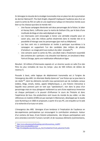En témoigne la réussite de la stratégie transmedia mise en place lors de la promotion
du dernier Batman27, The Dark Knight, dispositif impliquant l’audience plus d’un an
avant la sortie du film en salle en une expérience ludique et interactive menée aussi
bien sur les réseaux que dans le monde réel :
    - Une fausse campagne électorale voit deux personnages de la fiction, le Joker
       et Harvey Dent, s’affronter pour la mairie de Gotham City, par le biais d’une
       multitude de blogs et sites web déployés en ligne
    - Les internautes sont encouragés à mener une véritable enquête pour en
       savoir plus, avec des indices parfois disséminés dans le monde réel et la
       possibilité d’interagir avec les personnages (par mail ou téléphone)
    - Les fans sont mis à contribution et invités à participer eux-mêmes à la
       campagne en supportant l’un des candidats (des milliers de photos
       d’amateurs au visage peint aux couleurs du Joker envoyées28)
    - Une semaine avant la sortie du film, une flash mob a finalement rassemblé
       des centaines de « partisans » du chevalier noir Batman, en simultané à New-
       York et Chicago, après une mobilisation effectuée en ligne

Résultat : 10 millions d’internautes exposés et un énorme succès en salle (l’un des
films les plus rentables de tous les temps : plus de 500 millions de dollars de
revenus !).

Poussée à bout, cette logique de déploiement transmedia est à l’origine de
l’émergence des ARG. Un Alternate Reality Game est "une fiction qui se joue dans la
vie réelle"29, dont les éléments narratifs nous parviennent par de multiples canaux
(vidéos, blogs, emails, textos, appels téléphoniques...), une histoire interactive à
laquelle nous prenons part en tant que "spectacteurs", non dans la peau d'un
personnage mais en nous plongeant réellement au sein d'une expérience immersive
où chaque participant a le pouvoir d'influencer le cours de l'histoire et donc
l'expérience de tous. Ces productions sont issues du monde du jeu vidéo : un des
références en matière d’ARG est par exemple In Memoriam, développé par le studio
Lexis Numérique en 2003 et proposant, à partir d’un jeu PC, une enquête sur le web
à la recherche d’un tueur en série.

L’émergence des ARG témoigne d’une tendance à l’implication de l’audience en
des expériences participatives qui encouragent la contribution amateure. Autour
d’un contenu de base, d’une histoire préexistante, des briques participatives sont
ainsi amenées à enrichir l’univers narratif, et de nouveaux éléments (commentaires,

27
    http://www.alternaterealitybranding.com/whysoserious_viral09/
28
   http://www.rorysdeathkiss.com/
29
   http://fr.wikipedia.org/wiki/Jeu_en_r%C3%A9alit%C3%A9_altern%C3%A9e

                                                                                  30
 
