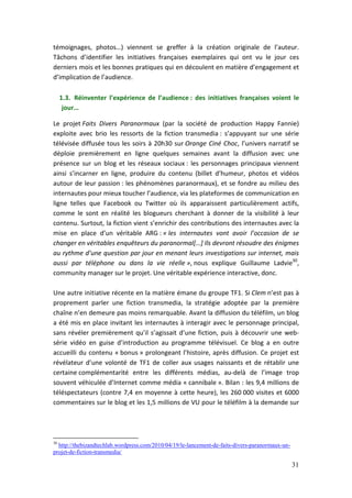 témoignages, photos…) viennent se greffer à la création originale de l’auteur.
Tâchons d’identifier les initiatives françaises exemplaires qui ont vu le jour ces
derniers mois et les bonnes pratiques qui en découlent en matière d’engagement et
d’implication de l’audience.

     1.3. Réinventer l’expérience de l’audience : des initiatives françaises voient le
      jour…

Le projet Faits Divers Paranormaux (par la société de production Happy Fannie)
exploite avec brio les ressorts de la fiction transmedia : s’appuyant sur une série
télévisée diffusée tous les soirs à 20h30 sur Orange Ciné Choc, l’univers narratif se
déploie premièrement en ligne quelques semaines avant la diffusion avec une
présence sur un blog et les réseaux sociaux : les personnages principaux viennent
ainsi s’incarner en ligne, produire du contenu (billet d’humeur, photos et vidéos
autour de leur passion : les phénomènes paranormaux), et se fondre au milieu des
internautes pour mieux toucher l’audience, via les plateformes de communication en
ligne telles que Facebook ou Twitter où ils apparaissent particulièrement actifs,
comme le sont en réalité les blogueurs cherchant à donner de la visibilité à leur
contenu. Surtout, la fiction vient s’enrichir des contributions des internautes avec la
mise en place d’un véritable ARG : « les internautes vont avoir l’occasion de se
changer en véritables enquêteurs du paranormal[…] Ils devront résoudre des énigmes
au rythme d’une question par jour en menant leurs investigations sur internet, mais
aussi par téléphone ou dans la vie réelle », nous explique Guillaume Ladvie30,
community manager sur le projet. Une véritable expérience interactive, donc.

Une autre initiative récente en la matière émane du groupe TF1. Si Clem n’est pas à
proprement parler une fiction transmedia, la stratégie adoptée par la première
chaîne n’en demeure pas moins remarquable. Avant la diffusion du téléfilm, un blog
a été mis en place invitant les internautes à interagir avec le personnage principal,
sans révéler premièrement qu’il s’agissait d’une fiction, puis à découvrir une web-
série vidéo en guise d’introduction au programme télévisuel. Ce blog a en outre
accueilli du contenu « bonus » prolongeant l’histoire, après diffusion. Ce projet est
révélateur d’une volonté de TF1 de coller aux usages naissants et de rétablir une
certaine complémentarité entre les différents médias, au-delà de l’image trop
souvent véhiculée d’Internet comme média « cannibale ». Bilan : les 9,4 millions de
téléspectateurs (contre 7,4 en moyenne à cette heure), les 260 000 visites et 6000
commentaires sur le blog et les 1,5 millions de VU pour le téléfilm à la demande sur




30
  http://thebizandtechlab.wordpress.com/2010/04/19/le-lancement-de-faits-divers-paranormaux-un-
projet-de-fiction-transmedia/

                                                                                                  31
 