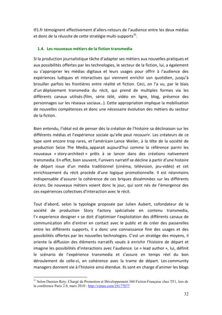 tf1.fr témoignent effectivement d’allers-retours de l’audience entre les deux médias
et donc de la réussite de cette stratégie multi-supports31.

     1.4. Les nouveaux métiers de la fiction transmedia

Si la production journalistique tâche d’adapter ses métiers aux nouvelles pratiques et
aux possibilités offertes par les technologies, le secteur de la fiction, lui, a également
su s’approprier les médias digitaux et leurs usages pour offrir à l’audience des
expériences ludiques et interactives qui viennent enrichir son quotidien, jusqu’à
brouiller parfois les frontières entre réalité et fiction. Ceci, on l’a vu, par le biais
d’un déploiement transmedia du récit, qui prend de multiples formes via les
différents canaux utilisés (film, série télé, vidéo en ligne, blog, présence des
personnages sur les réseaux sociaux…). Cette appropriation implique la mobilisation
de nouvelles compétences et donc une nécessaire évolution des métiers du secteur
de la fiction.

Bien entendu, l’idéal est de penser dès la création de l’histoire sa déclinaison sur les
différents médias et l’expérience sociale qu’elle peut recouvrir. Les créateurs de ce
type sont encore trop rares, et l’américain Lance Weiler, à la tête de la société de
production Seize The Media, apparait aujourd’hui comme la référence parmi les
nouveaux « story-architect » prêts à se lancer dans des créations nativement
transmedia. En effet, bien souvent, l’univers narratif se décline à partir d’une histoire
de départ issue d’un média traditionnel (cinéma, télévision, jeu-vidéo) et cet
enrichissement du récit procède d’une logique promotionnelle. Il est néanmoins
indispensable d’assurer la cohérence de ces briques disséminées sur les différents
écrans. De nouveaux métiers voient donc le jour, qui sont nés de l’émergence des
ces expériences collectives d’interaction avec le récit.

Tout d’abord, selon la typologie proposée par Julien Aubert, cofondateur de la
société de production Story Factory spécialisée en contenu transmedia,
l’« experience designer » se doit d’optimiser l’exploitation des différents canaux de
communication afin d’entrer en contact avec le public et de créer des passerelles
entre les différents supports, il a donc une connaissance fine des usages et des
possibilités offertes par les nouvelles technologies. C’est un stratège des moyens, il
oriente la diffusion des éléments narratifs voués à enrichir l’histoire de départ et
imagine les possibilités d’interactions avec l’audience. Le « lead author », lui, définit
le scénario de l’expérience transmedia et s’assure en temps réel du bon
déroulement de celle-ci, en cohérence avec la trame de départ. Les community
managers donnent vie à l’histoire ainsi étendue. Ils sont en charge d’animer les blogs

31
   Selon Damien Rety, Chargé de Promotion et Développement 360 Fiction Française chez TF1, lors de
la conférence Paris 2.0, mars 2010 : http://vimeo.com/10177077

                                                                                               32
 