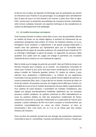 et forums mis en place, de répondre et d’échanger avec les participants qui entrent
en interaction avec l’histoire et ses personnages. Ils se plongent donc véritablement
dans la peau de ceux-ci et sont amenés à les incarner, à jouer leurs rôles en ligne.
Enfin, comme pour la production journalistique de nouveaux formats multimédias,
cette écriture complexe nécessite une expertise technique et des compétences en
matière de développement et de webdesign.

  1.5. Un modèle économique contraignant

Si de nouveaux formats et métiers voient donc le jour, issus des possibilités offertes
en matière de fiction sur les médias digitaux, la question du financement de ces
productions émergentes reste entière. En France, les initiatives récentes, on l’a vu,
témoignent d’une tendance à l’adossement à de grands groupes média prêts à
investir dans des opérations qui représentent pour eux un formidable levier
marketing afin de capter de nouvelles audiences. On comprend ainsi l’intérêt de TF1
ou d’Orange à développer ce genre de projets : se rapprocher du parcours média
quotidien d’un public dont les usages ont changé et permettre une circulation
maximale de leurs contenus sur une multitude de supports.

Mais là réside aussi le danger du point de vue créatif : bien qu’il faille du temps à ces
formats innovants pour s’imposer sur le marché, ces productions transmedia ne
voient pour l’instant le jour qu’en tant que ressort marketing mis en place par les
acteurs installés de l’industrie (grandes chaînes TV, studios de cinéma…) pour
valoriser leurs productions « traditionnelles ». La création de ces expériences
transmedia n’est pas pensée en amont mais a plutôt comme objectif de valoriser un
contenu préexistant (film, série…).Il peut dès lors en résulter une perte de valeur en
terme de création, d’innovation narrative. On imagine mal en effet pour l’instant, sur
le modèle de ce qui se fait en matière de production de jeux-vidéos, la généralisation
d’un système de « pool d’auteurs » rassemblant de multiples compétences, plus
adapté aux équipes pluridisciplinaires mobilisées idéalement par ces nouveaux
processus créatifs complexes. Ce système remettrait en effet indéniablement en
cause les positions établies du côté des producteurs traditionnels de fiction,
notamment concernant la propriété intellectuelle et la paternalité de l’œuvre ainsi
produite. L’auteur-réalisateur de film est-il prêt à accepter ce fonctionnement, qui
remettrait vraisemblablement en cause ses droits d’auteurs et donc sa
rémunération ? Rien n’est moins sûr, et il en va de même pour bon nombre
d’acteurs de l’industrie.

Force est donc de constater qu’avant de voir émerger des productions nativement
transmedia et que ce « storytelling » nouveau soit pleinement reconnu, il faudra que



                                                                                      33
 