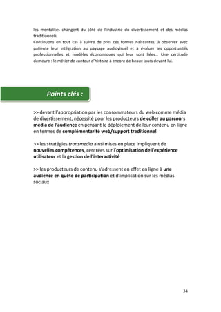 les mentalités changent du côté de l’industrie du divertissement et des médias
traditionnels.
Continuons en tout cas à suivre de près ces formes naissantes, à observer avec
patiente leur intégration au paysage audiovisuel et à évaluer les opportunités
professionnelles et modèles économiques qui leur sont liées… Une certitude
demeure : le métier de conteur d’histoire à encore de beaux jours devant lui.




      Points clés :

>> devant l’appropriation par les consommateurs du web comme média
de divertissement, nécessité pour les producteurs de coller au parcours
média de l’audience en pensant le déploiement de leur contenu en ligne
en termes de complémentarité web/support traditionnel

>> les stratégies transmedia ainsi mises en place impliquent de
nouvelles compétences, centrées sur l’optimisation de l’expérience
utilisateur et la gestion de l’interactivité

>> les producteurs de contenu s’adressent en effet en ligne à une
audience en quête de participation et d’implication sur les médias
sociaux




                                                                           34
 
