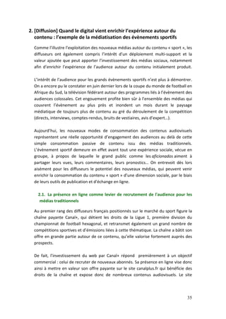 2. [Diffusion] Quand le digital vient enrichir l’expérience autour du
   contenu : l’exemple de la médiatisation des évènements sportifs
  Comme l’illustre l’exploitation des nouveaux médias autour du contenu « sport », les
  diffuseurs ont également compris l’intérêt d’un déploiement multi-support et la
  valeur ajoutée que peut apporter l’investissement des médias sociaux, notamment
  afin d’enrichir l’expérience de l’audience autour du contenu initialement produit.

  L’intérêt de l’audience pour les grands évènements sportifs n’est plus à démontrer.
  On a encore pu le constater en juin dernier lors de la coupe du monde de football en
  Afrique du Sud, la télévision fédérant autour des programmes liés à l’évènement des
  audiences colossales. Cet engouement profite bien sûr à l’ensemble des médias qui
  couvrent l’évènement au plus près et inondent un mois durant le paysage
  médiatique de toujours plus de contenu au gré du déroulement de la compétition
  (directs, interviews, comptes-rendus, bruits de vestiaires, avis d’expert…).

  Aujourd’hui, les nouveaux modes de consommation des contenus audiovisuels
  représentent une réelle opportunité d’engagement des audiences au delà de cette
  simple consommation passive de contenu issu des médias traditionnels.
  L’évènement sportif demeure en effet avant tout une expérience sociale, vécue en
  groupe, à propos de laquelle le grand public comme les aficionados aiment à
  partager leurs vues, leurs commentaires, leurs pronostics… On entrevoit dès lors
  aisément pour les diffuseurs le potentiel des nouveaux médias, qui peuvent venir
  enrichir la consommation du contenu « sport » d’une dimension sociale, par le biais
  de leurs outils de publication et d’échange en ligne.

    2.1. La présence en ligne comme levier de recrutement de l'audience pour les
     médias traditionnels

  Au premier rang des diffuseurs français positionnés sur le marché du sport figure la
  chaîne payante Canal+, qui détient les droits de la Ligue 1, première division du
  championnat de football hexagonal, et retransmet également un grand nombre de
  compétitions sportives et d’émissions liées à cette thématique. La chaîne a bâtit son
  offre en grande partie autour de ce contenu, qu’elle valorise fortement auprès des
  prospects.

  De fait, l’investissement du web par Canal+ répond premièrement à un objectif
  commercial : celui de recruter de nouveaux abonnés. Sa présence en ligne vise donc
  ainsi à mettre en valeur son offre payante sur le site canalplus.fr qui bénéficie des
  droits de la chaîne et expose donc de nombreux contenus audiovisuels. Le site




                                                                                    35
 