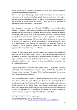 connait un réel succès d’audience comme l’illustre le pic à 5,2 millions de visiteurs
uniques au mois de novembre dernier32.
Outre ce site web, la chaîne soigne également sa présence sur les réseaux sociaux,
notamment sur la plateforme Facebook où elle dispose de plusieurs « fan pages »
liées à ses émissions, ayant pour objectif de fédérer les amateurs de chaque sport en
une multitude de communautés « brandées » Canal+, par le biais desquelles la
chaine peut donner une visibilité à son contenu.

Ces « fan pages » connaissent un réel succès (33 000 fans pour « Les Spécialistes
Ligue1 », 17 000 pour « Les Spécialistes Rugby »…). Ceci n’est pas étonnant au regard
des habitudes des utilisateurs de Facebook, pour qui le moyen principal de se définir
une identité sur le réseau social est de rejoindre des groupes qui viendront signaler
leurs préférences culturelles. On constate donc une réelle appétence des internautes
pour ces marqueurs sociaux qui définissent leur affinité avec tel ou tel mouvement
de pensée, leur appartenance à une communauté ou plus simplement les loisirs
qu’ils affectionnent. Une majorité des utilisateurs de Facebook pratique ou
s’intéresse à un ou plusieurs sports, et les « fan pages » créées par Canal+
apparaissent comme un bon moyen de l’affirmer.

Profitant de cette appropriation identitaire, Canal+ peut dès lors finement cibler la
promotion de ses contenus selon l’intérêt et les attentes des internautes ainsi
rassemblés. Du contenu vidéo exclusif est partiellement mis à disposition sur les
pages Facebook, renvoyant généralement l’audience vers le site. La page
rassemblant le plus de « fans » est celle du Canal Football Club, comptabilisant plus
de 370 000 inscrits à date.

L’objectif de générer du trafic vers le site semble atteint : « Aujourd’hui, l’audience
générée par Facebook représente en moyenne entre 5 % et 7 % des cinq millions de
visiteurs uniques mensuels »33, déclare Olivier Touillez, responsable des contenus
sport/nouveaux médias chez Canal+.

Afin d’attirer de nouveaux abonnés, la chaîne cryptée propose en outre une fois par
mois, comme produit d’appel, la diffusion gratuite en live d’un match de football sur
son site. Accompagné de fonctionnalités de partage (Facebook Connect), le contenu
diffusé bénéficie de la viralité propre aux réseaux sociaux pour assurer sa
promotion : ouverte aux commentaires des internautes, la diffusion du match trouve
un écho sur Facebook où la couverture du match par chaque individu est
automatiquement partagée via son profil avec tout son cercle d’amis.

32
   Assemblée générale des actionnaires, 27 avril 2010 :
http://actionnaires.canalplus.fr/pdf/Prez_AG_27042010_DEF.ppt
33
   Satellinet no18, 3 mai 2010 : http://files.satellifax.com/Satellinet/Satellinet18PROM.pdf

                                                                                               36
 
