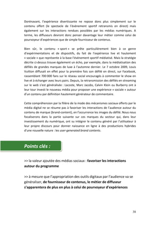Dorénavant, l’expérience divertissante ne repose donc plus simplement sur le
contenu offert (le spectacle de l’évènement sportif retransmis en direct) mais
également sur les interactions rendues possibles par les médias numériques. A
terme, les diffuseurs devront donc penser davantage leur métier comme celui de
pourvoyeur d’expériences que de simple fournisseur de contenus.

Bien sûr, le contenu « sport » se prête particulièrement bien à ce genre
d’expérimentations et de dispositifs, du fait de l’expérience live et hautement
« sociale » que représente à la base l’évènement sportif médiatisé. Mais la stratégie
décrite ci-dessus trouve également un écho, par exemple, dans la médiatisation des
défilés de grandes marques de luxe à l’automne dernier. Le 7 octobre 2009, Louis
Vuitton diffusait en effet pour la première fois son défilé en direct, sur Facebook,
rassemblant 700 000 fans sur le réseau social encouragés à commenter le show en
live et à échanger avec leurs pairs. Depuis, la retransmission des défilés en streaming
sur le web s’est généralisée : Lacoste, Marc Jacobs, Calvin Klein ou Burberry ont à
leur tour investi le nouveau média pour proposer une expérience « sociale » autour
d’un contenu par définition hautement générateur de commentaire.

Cette compréhension par la filière de la mode des mécanismes sociaux offerts par le
média digital ne se résume pas à favoriser les interactions de l’audience autour du
contenu de marque (brand-content), en l’occurrence les images du défilé. Nous nous
focaliserons dans la partie suivante sur ces marques du secteur qui, dans leur
investissement du numérique, ont su intégrer le contenu généré par l’utilisateur à
leur propre discours pour donner naissance en ligne à des productions hybrides
d’une nouvelle nature : les user-generated brand contents.




Points clés :

>> la valeur ajoutée des médias sociaux : favoriser les interactions
autour du programme

>> à mesure que l’appropriation des outils digitaux par l’audience va se
généraliser, de fournisseur de contenus, le métier de diffuseur
s’apparentera de plus en plus à celui de pourvoyeur d’expériences




                                                                                    38
 