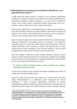 3. [Monétisation] Les marques face à la révolution culturelle du « user-
   generated brand content »35

  L’usage massif des médias sociaux sur internet n’a pas seulement radicalement
  transformé les modes de conception et de diffusion des contenus (informationnels,
  économiques, politiques, ludiques, artistiques,…), il a aussi, de fait, transformé la
  manière dont certains acteurs économiques doivent communiquer avec une «
  audience » devenue active par la création intensive de contenus.

  Depuis toujours figées dans un rôle hégémonique par rapport au grand public et à
  leurs cibles marketing, imposant leur propre regard sur elles-mêmes et inondant les
  média de leurs discours mono-directionnels, les marques sont les premières «
  victimes » de ce bouleversement radical et extrêmement rapide.

  Depuis les premiers signes avant-coureurs ayant fait l’objet d’un véritable déni pour
  beaucoup d’entreprises et de groupes porteurs de marques, il est aujourd’hui
  impossible d’ignorer le succès des médias sociaux comme phénomène culturel et
  surtout économique. Pour le moment, on assiste à des tentatives plus ou moins
  réussies, plus ou moins anticipatrices, plus ou moins créatives, et plus ou moins
  stratégiquement cohérentes pour faire face à cette nouvelle donne.

  Selon leur capacité à réagir face à cette véritable révolution culturelle, certains
  secteurs, certaines entreprises porteuses de marques ont su adapter leurs stratégies
  de communication et leurs messages à une audience génératrice de contenus (mais
  peut-on encore parler d’audience, dans ce cas-là ?).

       3.1. Quand la culture numérique remet en cause le discours de la marque :
        l’exemple du secteur de la mode

  Le secteur de la mode et du luxe entretient des rapports complexes avec internet, et
  ce bien avant l’arrivée des médias sociaux.

  Depuis les années 50 (voire bien avant, depuis la fin du XIXe siècle, c’est-à-dire
  depuis l’industrialisation de la confection), avant l’avènement des cultures
  numériques, la mode a toujours profondément transformé les cultures
  contemporaines, portant les valeurs des cultures adolescentes, révolutionnaires ou
  anticipatrices que la musique et le cinéma donnaient à voir et à entendre, imposant

  35
     Cette partie reprend le contenu de l’article du même nom d’Audrey Bartis publié sur le site
  ReadWriteWeb France en complément de la conférence organisée par le Social Media Club France
  le 3 novembre 2009 autour de la thématique du brand content. Audrey Bartis est sémiologue,
  consultante en stratégie identitaire et éditoriale de marque, spécialisée dans les contenus de
  marque sur Internet et planneur stratégique indépendante. Sur RWWfr, elle publie des articles sur
  le branding digital.

                                                                                                 39
 