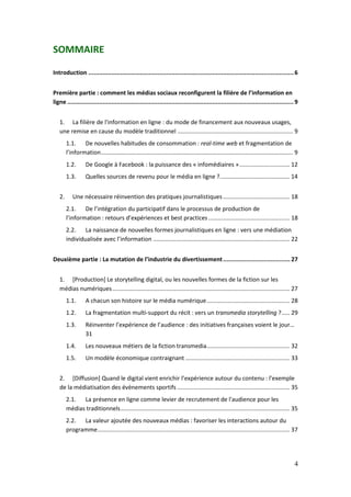 SOMMAIRE

Introduction .................................................................................................................... 6


Première partie : comment les médias sociaux reconfigurent la filière de l’information en
ligne ................................................................................................................................ 9


   1. La filière de l'information en ligne : du mode de financement aux nouveaux usages,
   une remise en cause du modèle traditionnel ....................................................................... 9
        1.1. De nouvelles habitudes de consommation : real-time web et fragmentation de
        l’information ...................................................................................................................... 9
        1.2.       De Google à Facebook : la puissance des « infomédiaires » ............................... 12
        1.3.       Quelles sources de revenu pour le média en ligne ?........................................... 14


   2.      Une nécessaire réinvention des pratiques journalistiques ......................................... 18
        2.1. De l’intégration du participatif dans le processus de production de
        l’information : retours d’expériences et best practices .................................................. 18
        2.2. La naissance de nouvelles formes journalistiques en ligne : vers une médiation
        individualisée avec l’information .................................................................................... 22


Deuxième partie : La mutation de l’industrie du divertissement ...................................... 27


   1. [Production] Le storytelling digital, ou les nouvelles formes de la fiction sur les
   médias numériques ............................................................................................................. 27
        1.1.       A chacun son histoire sur le média numérique ................................................... 28
        1.2.       La fragmentation multi-support du récit : vers un transmedia storytelling ? ..... 29
        1.3.       Réinventer l’expérience de l’audience : des initiatives françaises voient le jour…
                   31
        1.4.       Les nouveaux métiers de la fiction transmedia ................................................... 32
        1.5.       Un modèle économique contraignant ................................................................ 33


   2. [Diffusion] Quand le digital vient enrichir l’expérience autour du contenu : l’exemple
   de la médiatisation des évènements sportifs ..................................................................... 35
        2.1. La présence en ligne comme levier de recrutement de l'audience pour les
        médias traditionnels ........................................................................................................ 35
        2.2. La valeur ajoutée des nouveaux médias : favoriser les interactions autour du
        programme ...................................................................................................................... 37




                                                                                                                                            4
 