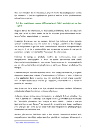 Dans leur utilisation des médias sociaux, on peut déceler des stratégies assez variées
qui reflètent à la fois leur appréhension globale d’Internet et leur positionnement
culturel contemporain.

     3.2. Des stratégies de marque différentes face à l’UGC : control-freaks ou free-
      style ?

Du point de vue des internautes, les média sociaux sont le lieu d’une prise de parole
libre, que ce soit sur leurs modes de vie, les marques qu’ils consomment ou leur
façon d’utiliser les produits de ces marques.

En gestion de marque, tous les messages doivent être également pris en compte,
qu’il soit volontaires ou non, émis ou non par la marque. La cohérence des messages
sur la marque étant la garante d’une communication efficace et de la pérennité de
son succès, il est de la responsabilité des entreprises porteuses de marque de
prendre en compte, voire de faciliter l’expression des internautes.

Systèmes de ratings de produits, fenêtres de commentaires, mais aussi
interprétations photographies et mises en scènes personnelles sont autant
d’appropriations subjectives des internautes. Ces contenus sur les marques générés
par les internautes font désormais pleinement partie des discours produits sur les
marques.

Certaines marques abordent les media sociaux avec une totale ouverture, s’adaptant
pleinement aux codes « locaux », d’autres montrent d’évidentes et fortes résistances
à leur application. Dans ce dernier cas, elles cherchent souvent à faire co-exister
dans un même espace deux cultures qui s’opposent, notamment dans la notion de
contrôle des messages.

Dans le secteur de la mode et du luxe, on peut notamment constater différentes
attitudes dans l’appréhension de cette nouvelle donne.

Certaines marques ont su pleinement exploiter la créativité de leurs utilisateurs (ou
« fans », comme sur Facebook) à leur propre bénéfice, permettant aux internautes
de s’approprier pleinement leur marque et leurs produits, comme la marque
japonaise Comme des Garçons37 qui soumet des propositions de design graphiques
pour une ligne de t-shirts ou qui laisse visible des interprétations photographiques
souvent taboues dans le secteur.

D’autres, plus ancrées dans leurs codes et leur histoire, comme Louis Vuitton, vont
apparaître dans les médias sociaux avec leur identité, en continuant à imposer et à

37
     http://www.doverstreetmarket.com/

                                                                                   41
 