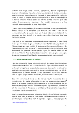 contrôler leur image. Codes couleurs, typographies, discours hégémoniques
purement informatifs sur l’actualité de la marque, Vuitton reste Vuitton, même dans
un environnement comme Twitter ou Facebook, et aucune place n’est réellement
laissée au hasard, à l’interprétation ou à la discussion. D’un point de vue stratégique,
la marque utilise les médias sociaux sur Internet comme n’importe quel autre
medium de communication « classique » : elle y contrôle ses contenus et se place
comme la seule étant capable de parler d’elle-même.

Qu’elles soient en mode « free-style » ou « control-freak », les marques abordant les
médias sociaux ne se contentent pas d’ajouter une corde à leur arc de
communication, elles produisent aussi un discours méta-communicationnel très
intéressant sur leur identité et la manière dont elles s’inscrivent dans cette
révolution culturelle.

D’un point de vue identitaire, pour reprendre nos deux exemples, il n’est pas un
hasard que Comme des Garçons permette une vraie liberté créative, ayant dans son
ADN de marque une vraie tradition de laisser de nombreuses cartes blanches à des
créatifs de tous horizons. De même, ce n’est pas un hasard non plus si Vuitton tente
de contrôler ses contenus dans ce contexte, ayant une identité fondée sur des
principes d’élitisme, d’exclusivité et de secrets de fabrication propres aux marques
de luxe, qui ont construit la désirabilité sociale au cœur de son succès mondial.

     3.3. Médias sociaux ou sites de marques ?

Dans leur approche des médias sociaux, les marques se trouvent aussi confrontées à
un choix important : leur faut-il utiliser les médias sociaux existants drainant une
audience très importante, ou construire des espaces d’expression au sein de leur
univers de communication (en général, au sein de leur propre site web) ? Au delà des
problématiques de contrôle d’image, ce choix concerne la capacité de la marque à
créer un espace d’expression aux internautes, en cohérence avec son univers.

Dans notre secteur de référence, une des marques les plus intéressantes dans sa
compréhension des outils collaboratifs est sans nul doute American Apparel38.
Même si la jeunesse de cette marque explique sa totale compatibilité avec les
médias numériques (on pourrait parler de marques « digital natives », comme il en
est des personnes), la finesse de sa stratégie sur Internet reste marquante en
comparaison avec le reste du secteur.

American Apparel est une marque aujourd’hui globale, née en Californie, où tous les
produits sont créés et fabriqués. Elle détient une forte notoriété auprès de la
population post-adolescente et mode de la planète « hype ». La marque propose des
38
     http://americanapparel.net/

                                                                                     42
 