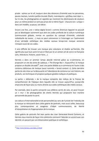 privée : scènes sur le vif, toujours dans des distances d’intimité avec les personnes,
pauses lascives, lumière parfois brutale (flash), mannequins « girl/boy next door »…
Sur le site, les photographies en vignette qui montrent les déclinaisons de couleurs
pour un même produit se sont pas prises de la même façon : chacune est « unique »
dans son modèle, sa pause, son décor.

Encore une fois, une « native digital brand » comme American Apparel ne pouvait
pas se développer autrement que dans les codes profonds de la culture numérique
(communauté globale, remise en question du concept d’intimité, créativité
individuelle de masse, …) mais on peut commencer à s’interroger sur l’avènement
d’une véritable esthétique des médias sociaux lorsqu’une marque ancienne
s’empare aussi de ces codes.

Il sera difficile de trouver une marque plus statutaire et établie qu’Hermès. Elle
signifie plus que tout autre le luxe à l’état pur et un certain art de vivre à la française
(arts, littérature, histoire, savoir-faire,…).

Hermès a dans un premier temps abordé Internet grâce au e-commerce, en
proposant un site de vente de cadeaux, « The Orange Box ». Aujourd’hui, la marque
propose un double site web42, avec une partie dédiée au e-commerce et l’autre à des
contenus éditoriaux de marque (aussi nommés « brand content »). Cette dernière
partie du site mise sur la découverte et l’abondance de contenus sur son histoire, ses
produits, ses techniques et propose quelques goodies ludiques et poétiques.

La partie « éditoriale » de la marque comporte des indices de la finesse de
compréhension de l’époque dans laquelle elle se trouve aujourd’hui, puisqu’elle
emprunte de façon plus ou moins directe aux codes esthétiques des média sociaux.

Par exemple, dans la partie consacrée aux célèbres carrés de soie, on peut trouver
un « mur » de photographies de clients Hermès qui proposent leur manière
personnelle de porter le carré.

Les valeurs d’internationalité et de personnalité (au sens de l’unicité de l’individu) de
la marque se retrouvent dans cette galerie de portraits, mais aussi celles, beaucoup
plus contemporaines et exogènes d’objet communautaire, de liberté
d’interprétation et d’appropriation de la marque.

Cette galerie de portraits fait bien partie des User Generated Brand Contents, et
Hermès nous montre de façon très cohérente comment l’aborder en accord avec son
identité, en passant par une distanciation poétique et esthétique.


42
     http://www.hermes.com/index_fr.html

                                                                                        44
 