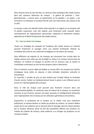 Dans d’autres lieux du site Hermès, on retrouve cette esthétique des media sociaux
dans des contenus éditoriaux de marque : la galerie de portraits « inter-
générationnels » comme dans un photomaton et les goodies « en papier » qui
consistent à se fabriquer un produit Hermès avec son imprimante, des ciseaux et de
la colle.

La marque a dans son identité même cette capacité à un regard sur soi presque naïf
et parfois surprenant, mais elle explore aussi fortement cette nouvelle valeur
contemporaine de l’appropriation personnelle, subjective et finalement créative,
apportée par la liberté d’expression des média sociaux.

  3.5. Vers un retour à la marque

Toutes ces stratégies de conquête de l’audience des média sociaux sur Internet
peuvent finalement se partager entre une volonté d’utilisation littérale ou
immédiate des outils et une recherche stratégique sur les valeurs de marque.

Dans différents cas exposés ici, les marques qui réussissent leur arrivée dans les
médias sociaux sont celles qui ont privilégié un retour à la marque comme base de
réflexion, en mettant en exergue ce qu’elles ont en commun avec la culture et
l’esthétique numériques au sein de leurs propres valeurs identitaires.

Pour le moment, aucune règle pré-établie ne saurait offrir aux marques de solution
stratégique toute prête en réponse à cette véritable révolution culturelle et
économique.
En revanche, il semble de plus en plus évident que l’emploi littéral et immédiat
d’outils comme Twitter ou Facebook devrait laisser la place à une réflexion plus en
amont sur l’identité globale de la marque.

Ainsi, le rôle de chaque outil pourrait plus finement s’inscrire dans une
communication globale, en cohérence avec les valeurs de la marque, en actualisant
certaines et pas d’autres, laissant une place assumée et intelligemment distanciée
avec l’appropriation de la marque par les utilisateurs générateurs de contenus.

Aujourd’hui, la production de la marque sur le média n’est plus seulement
publicitaire, la marque devient un média qui produit du contenu. Ce contenu fédère
autour de lui une audience qui se retrouve dans le message, dans les valeurs portées
par la marque. Devenue active du fait des possibilités offertes aux amateurs en
matière de création de contenu, cette audience a vu changer ses pratiques sur les
nouveaux médias.




                                                                                 45
 